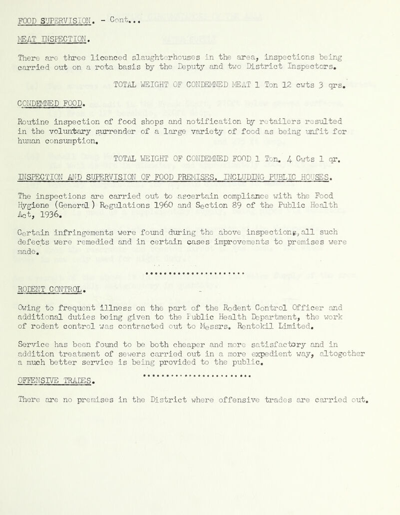 FOOD SUPERVISION. - Cent... mAT INSPECTION. There are three licenced slaughterhouses in the area, inspections being carried out on a rota basis by the Deputy and two District Inspectors. TOTAL WEIGHT OF CONDEMNED lEAT 1 Ton 12 cuts 3 qrs.’ CONDEMNED FOOD. Routine inspection of food shops and notification by retailers resulted in the voluntary surrender of a large variety of food as being unfit for hunan consumption, TOTAL WEIGHT OF CONDEMNED FOOD 1 Ton. 4 Cwts 1 qr. INSPECTION AND SUPERVISION OF FOOD PREMISES. INCLUDING PUBLIC HOUSES. The inspections are carried out to ascertain compliance with the Food Hygiene (General) Regulations I960 and Section 89 of the Public Health Act, 1936. Certain infringements were foimd during the above inspections,all such defects were remedied and in certain cases improvements to premises were made. RODENT CONTROL, Owing to frequent illness on the part of the Rodent Control Officer and additional duties being given to the Public Health Department, the work of rodent control was contracted out to Messrs, Rentokil Limited, Service has been found to be both cheaper and more satisfactory and in addition treatment of sewers carried out in a more expedient way, altogether a much better service is being provided to the public. OFIENSIVE TRADES, There are no premises in the District where offensive trades are carried out,