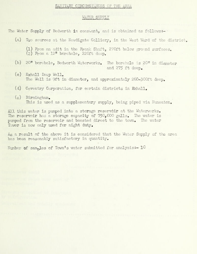 SiiNITARY CIRCUI^STMCES OF THE iREA WATER SUPPLY The Water Supply of Bedworth ie constant, and is obtained as follows:- ■ (a) Two sources at the Newdigate Colliery, in the West Ward of the distric (1) From an adit in the Frank Shaft, 27C)ft below ground surfaces, (2) From a 12” borehole, 220ft deep, (b) 20” borehole, Bedworth Waterworks, The borehole is 20” in dimeter and 275 ft deep, (c) Exhall Deep Well, The Well is 9ft in diameter, and approximately 260-3OOft deep, (d) Coventry Corporation, for certain districts in Exhall, (e) Birmingham, This is used as a supplementary supply, being piped via Nuneaton, A3.I this water is pumped into a storage reservoir at the Waterworks, The reservoir has a storage capacity of 750>000 galls. The water is pumped from the reservoir and boosted direct to the town. The water Tower is now only used for night duty. As a result of the above it is considered that the Water Supply of the area has been reasonably satisfactory in quantity. Number of samples of Town’s water submitted for analysis:- lO