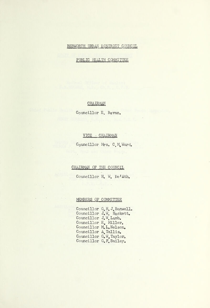 PUBLIC HEALTH COMMITTEE CHAIRMAN Councillor E. Bevan. VICE - CHAIRMAN Councillor Mrs. C.M.Ward, CHAIRMAN OF THE COUNCIL Councillor H. W. Be ! Ath. MEMBERS OF COMMITTEE Councillor G. H. Banuell. Councillor J. W. Hackett. Councillor J.W#Lamb. Councillor E# Miller. Councillor M.L. Nelson. Councillor A# Tallis. Councillor G.W# Taylor. Councillor G, F. Bailey,