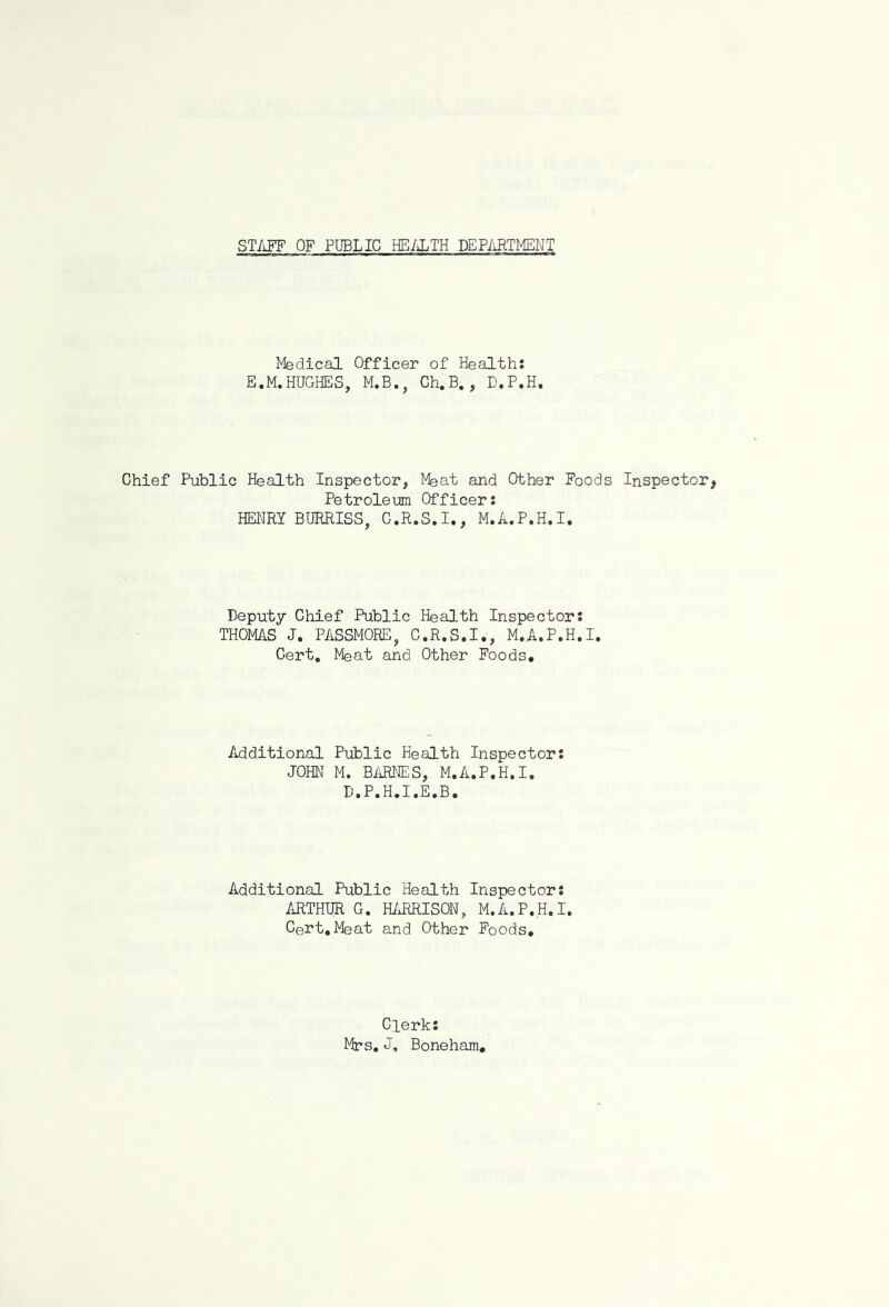 STAFF OF PUBLIC HEALTH DEPARTMENT Medical Officer of Health: E.M.HUGHES, M.B., Ch.B., D.P.H. Chief Public Health Inspector, Meat and Other Foods Inspector, Petroleum Officer: HENRY BURRISS, C.R.S.I., M.A.P.H.I. Deputy Chief Public Health Inspector: THOMAS J. PASSMORE, C.R.S.I., M.A.P.H.I. Cert. Meat and Other Foods. Additional Public Health Inspector: JOHN M. BARNES, M.A.P.H.I. D.P.H.I.E.B. Additional Public Health Inspector: ARTHUR G. HARRISON, M.A.P.H.I. Cert.Meat and Other Foods. Clerk: Mrs. J, Boneham,