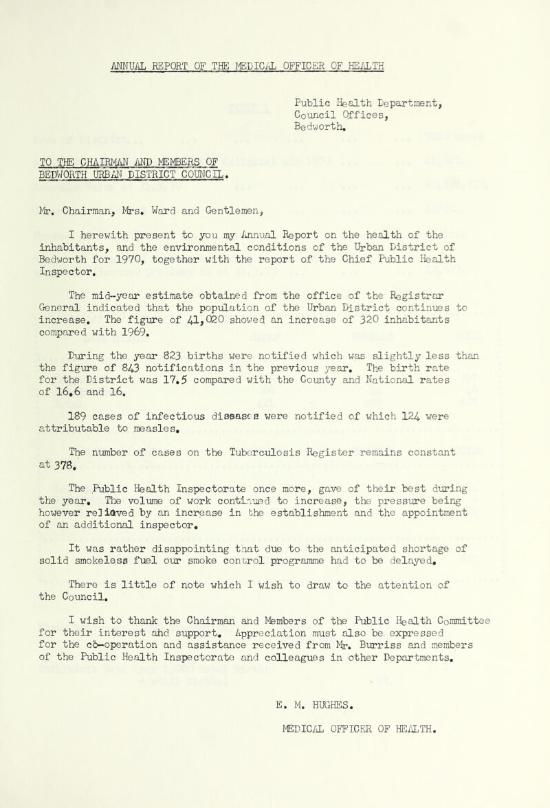 ANNUAL REPORT OF THE MEDICAL OFFICER OF HEALTH Public Health Department, Council Offices, Bedworth. TO THE CHAIRMAN AND MEMBERS OF BEDWORTH URBAN DISTRICT COUNCIL. Mr. Chairman, Mrs. Ward and Gentlemen, I herewith present to you my Annual Report on the health of the inhabitants, and the environmental conditions of the Urban District of Bedworth for 1970, together with the report of the Chief Public Health Inspector. The mid-year estimate obtained from the office of the Registrar General indicated that the population of the Urban District continues to increase. The figure of 41*020 showed an increase of 320 inhabitants compared with 1969. During the year 823 births were notified which was slightly less than the figure of 843 notifications in the previous year. The birth rate for the District was 17,5 compared with the County and National rates of 16*6 and 16. 189 cases of infectious diseases were notified of which 124 were attributable to measles. The number of cases on the Tuberculosis Register remains constant at 378.' The Public Health Inspectorate once more, gave of their best during the year. The volume of work continued to increase, the pressure being however relieved by an increase in the establishment and the appointment of an additional inspector. It was rather disappointing that due to the anticipated shortage of solid smokeless fuel our smoke control programme had to be delayed. There is little of note which I wish to draw to the attention of the Council. I wish to thank the Chairman and Members of the Public Health Committee for their interest ahd support.. Appreciation must also be expressed for the cb-operation and assistance received from Mr. Burriss and members of the Public Health Inspectorate and colleagues in other Departments. E. M. HUGHES. MEDICAL OFFICER OF HEALTH,