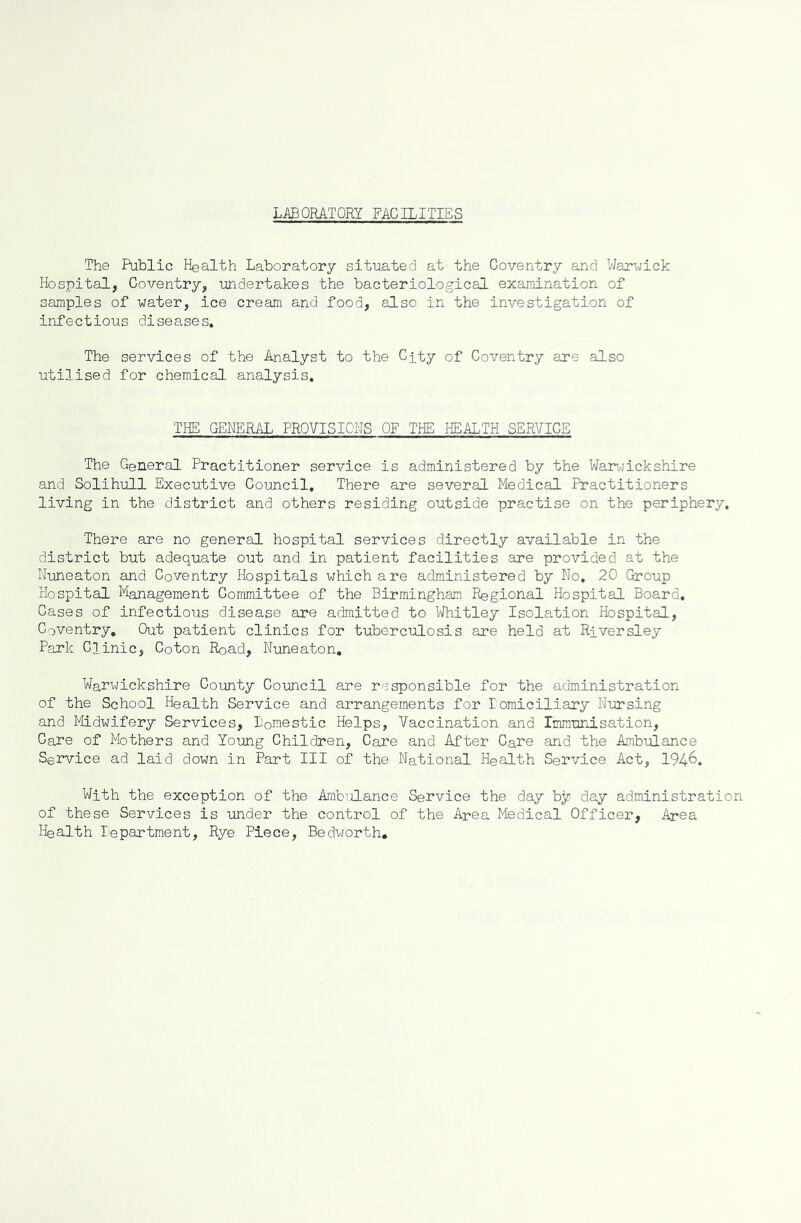 LABORATORY FACILITIES The Public Health Laboratory situated at the Coventry and Warwick Hospital, Coventry, undertakes the bacteriological examination of samples of water, ice cream and food, also in the investigation of infectious diseases. The services of the Analyst to the City of Coventry are also utilised for chemical analysis. THE GENERAL PROVISIONS OF THE HEALTH SERVICE The General Practitioner service is administered by the Warwickshire and Solihull Executive Council, There are several Medical Practitioners living in the district and others residing outside practise on the periphery. There are no general hospital services directly available in the district but adequate out and in patient facilities are provided at the Nuneaton and Coventry Hospitals which are administered by No. 20 Group Hospital Management Gommittee of the Birmingham Regional Hospital Board. Cases of infectious disease are admitted to Whitley Isolation Hospital, Coventry, Out patient clinics for tuberculosis are held at Riversley Park Clinic, Coton Road, Nuneaton, Warwickshire County Council are responsible for the administration of the School Health Service and arrangements for Eomiciliary Nursing and Midwifery Services, Domestic Helps, Vaccination and Immunisation, Care of Mothers and Young Children, Care and After Care and the Ambulance Service ad laid down in Part III of the National Health Service Act, 194&. With the exception of the Ambulance Service the day b]c day administration of these Services is under the control of the Area Medical Officer, Area Health Department, Rye Piece, Bedworth.