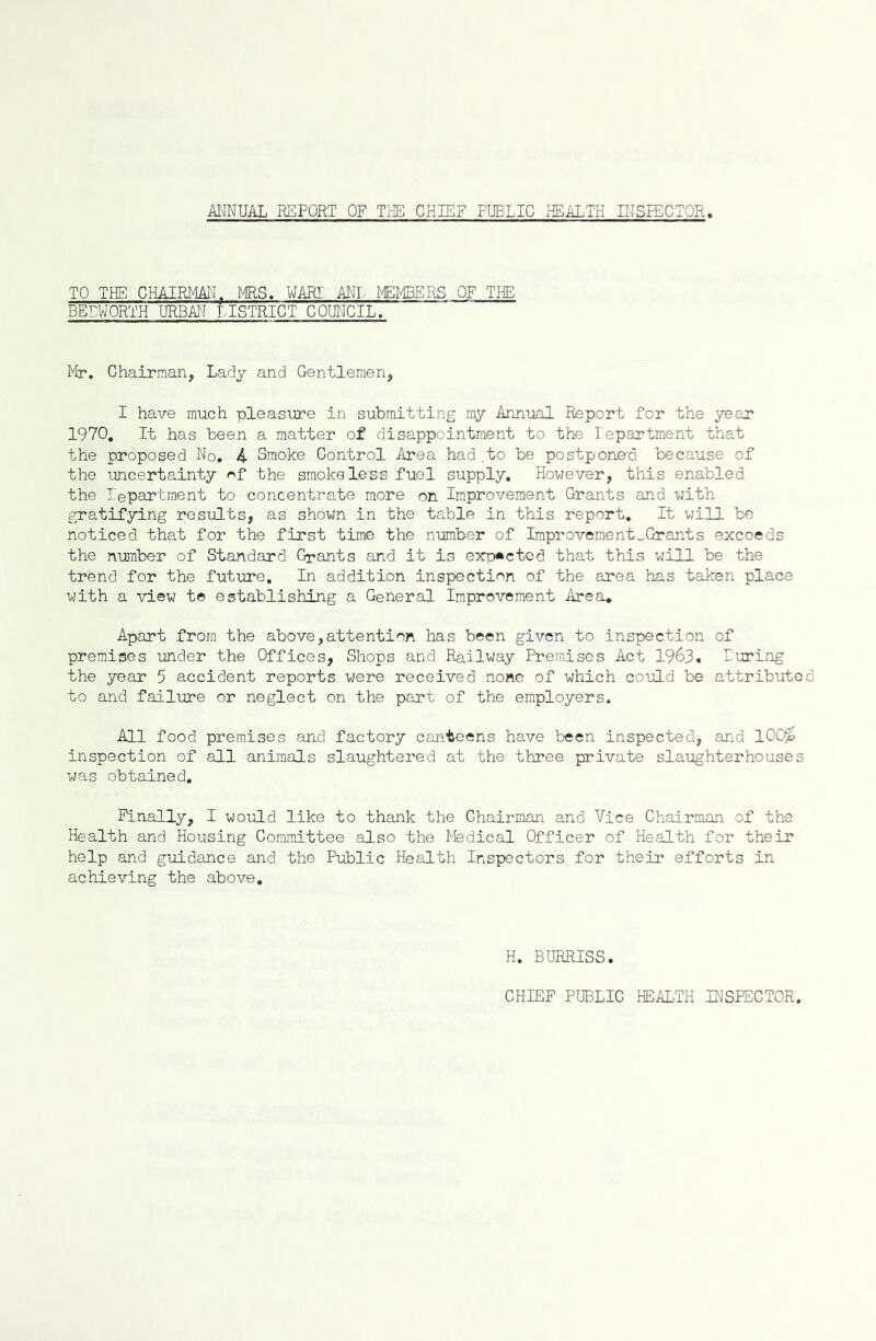 ANNUAL REPORT OF THE CHIEF FUELIC HEALTH INSPECTOR, TO THE CHAIRMANf MRS. WARI ANL MEMBERS OF THE BEDWORTH URBAN LISTRICT COUNCIL. Mr. Chairman, Lady and Gentlemen, I have much pleasure in submitting my Annual Report for the year 1970. It has been a matter of disappointment to the Tepartment that the proposed No. 4 Smoke Control Area had.to be postponed because of the uncertainty *f the smoke less fuel supply. However, this enabled the lepartment to concentrate more on Improvement Grants and with gratifying results, as shown in the table in this report. It will be noticed that for the first time the number of Improvement_Grants exceeds the number of Standard Grants and it is expected that this will be the trend for the future. In addition inspection of the area has taken place with a view to establishing a General Improvement Area. Apart from the above,attention has been given to inspection of premises under the Offices, Shops and Railway Premises Act 1963. Luring the year 5 accident reports were received none of which could be attributed to and failure or neglect on the part of the employers. All food premises and factory canteens have been inspected, and 100$ inspection of all animals slaughtered at the three private slaughterhouses was obtained. Finally, I would like to thank the Chairman and Vice Chairman of the Health and Housing Committee also the Medical Officer of Health for their help and guidance and the Public Health Inspectors for their efforts in achieving the above. H. BURRISS. CHIEF PUBLIC HEALTH INSPECTOR,