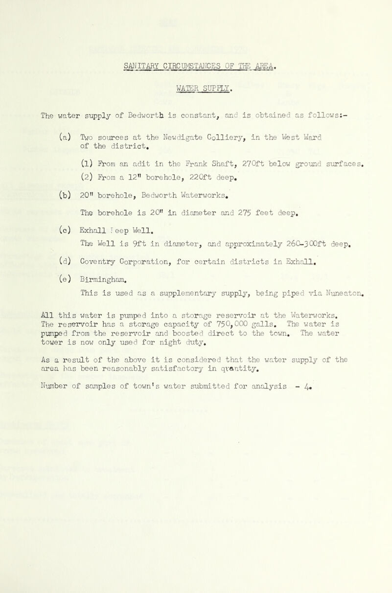 SANITARY CIRCUMSTANCES OF THE AREA. WATER SUPPLY. The water supply of Bedworth. is constant, and is obtained as follows:- (a) Two sources at the Newdigate Colliery, in the West Ward of the district, (1) From an adit in the Frank Shaft, 270ft below ground surfaces, (2) From a 12” borehole, 220ft deep, (b) 20” borehole, Bedworth Waterworks, The borehole is 20” in diameter and 275 feet deep, (c) Exhall I eep Well, The Well is 9ft in diameter, and approximately 260-300ft deep, (d) Coventry Corporation, for certain districts in Exhall, (e) Birmingham, This is used as a supplementary supply, being piped via Nuneaton, All this water is pumped into a storage reservoir at the Waterworks, The reservoir has a storage capacity of 750,000 galls. The water is pumped from the reservoir and boosted direct to the town. The water tower is now only used for night duty. As a result of the above it is considered that the water supply of the area has been reasonably satisfactory in qi'ftntity. Number of samples of town’s water submitted for analysis - 4*