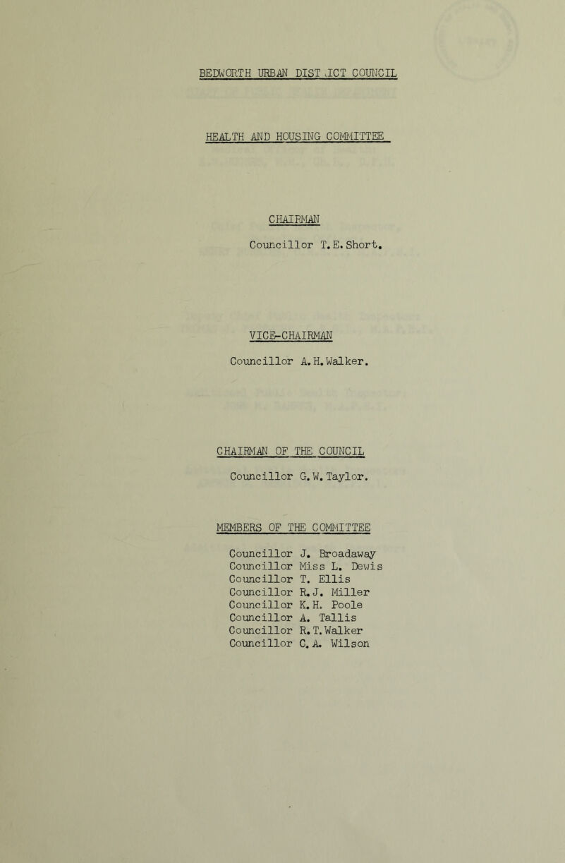 HEALTH AND HOUSING COMITTEE CHAIRMAN Co-uncillor I. E. Short, VICE-CHAIRMAN Councillor A,H,Walker. CHAIRMAN OF THE COUNCIL Councillor G.W, Taylor. MEMBERS OF THE! COMMITTEE Councillor J, Broadaway Councillor Miss L, Dewis Councillor I. Ellis Councillor R, J. Miller Councillor K. H. Poole Councillor A. Tallis Councillor R,T.Walker Councillor C. A. Wilson