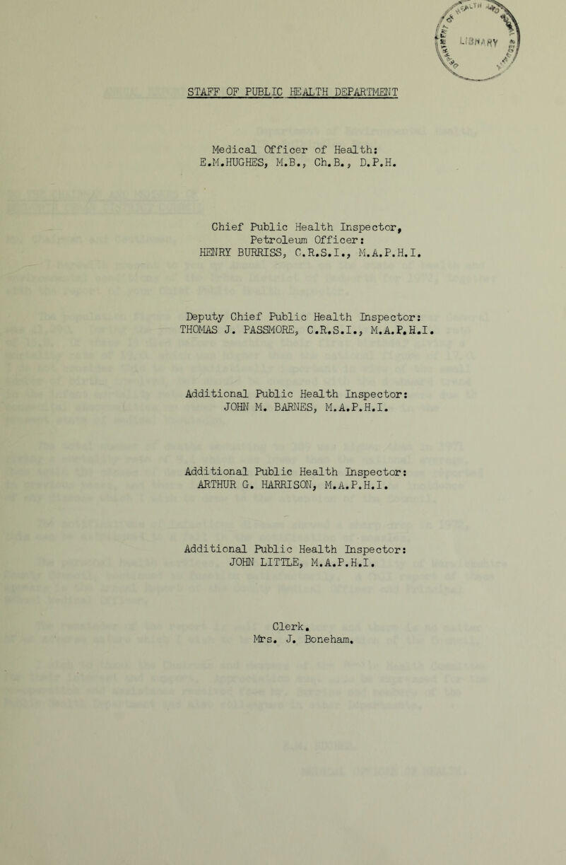 STAFF OF PUBLIC HEALTH DEPARTMENT Medical Officer of Health: E.M.HUGHES, M.B., Ch.B., D.P.H. Chief Public Health Inspector, Petroleum Officer: HENRY BURRISS, G.R.S.I., M.A.P.H.I. Deputy Chief Public Health Inspector; THOt4AS J. PASSMORE, C.R.S.I., M.A.P.H.I. Additional Public Health Inspector: JOHN M. BARNES, M.A.P.H.I. Additional Public Health Inspector: ARTHUR G. HARRISON, M.A.P.H.I. Additional Public Health Inspector; JOHN LITTLE, M.A.P.H.I. Clerk, Mrs, J. Boneham,