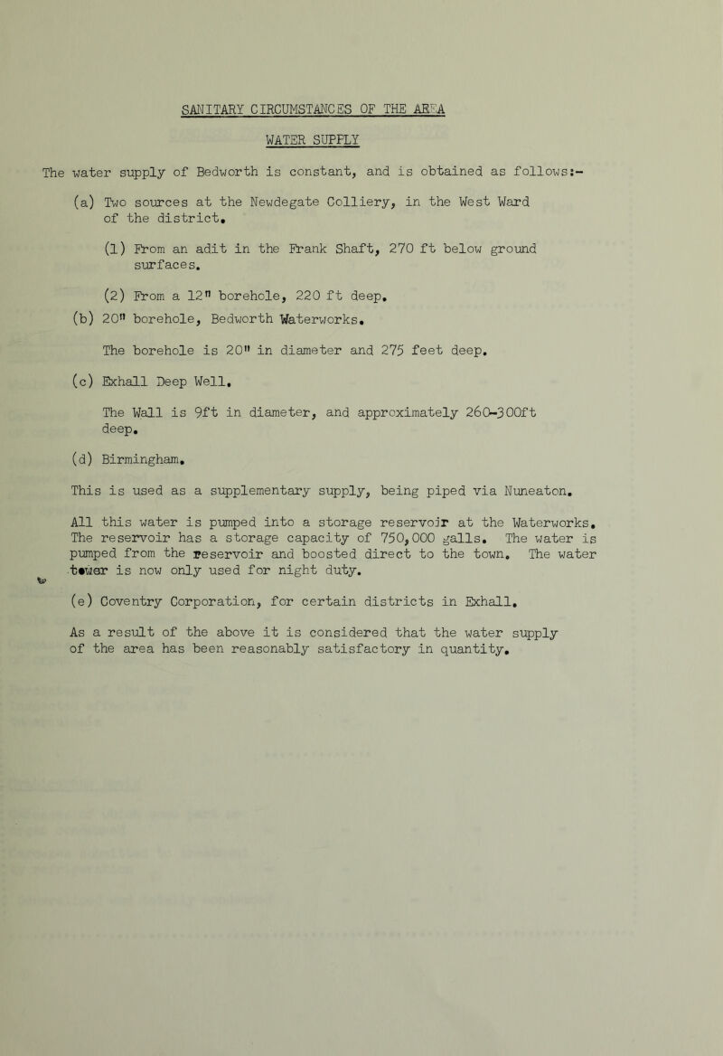 SANITARY CIRCUMSTANCES OF THE AREA WATER SUPPLY The water supply of Bedworth is constant, and is obtained as follows (a) Two sources at the Newdegate Colliery, in the West Ward of the district, (1) From an adit in the ih*ank Shaft, 270 ft below ground surfaces. (2) From a 12^^ borehole, 220 ft deep, (b) 20’’ borehole, Bedworth Waterworks, The borehole is 20” in diameter and 275 feet deep, (c) Exhall Deep Well, The Wall is 9ft in diameter, and approximately 260-300ft deep, (d) Birmingham, This is used as a supplementary supply, being piped via Nuneaton, All this water is pumped into a storage reservoir at the Waterworks, The reservoir has a storage capacity of 750,000 galls. The water is pumped from the reservoir and boosted direct to the town. The water ■ttwer is now only used for night duty, (e) Coventry Corporation, for certain districts in Exhall, As a result of the above it is considered that the water supply of the area has been reasonably satisfactory in quantity.