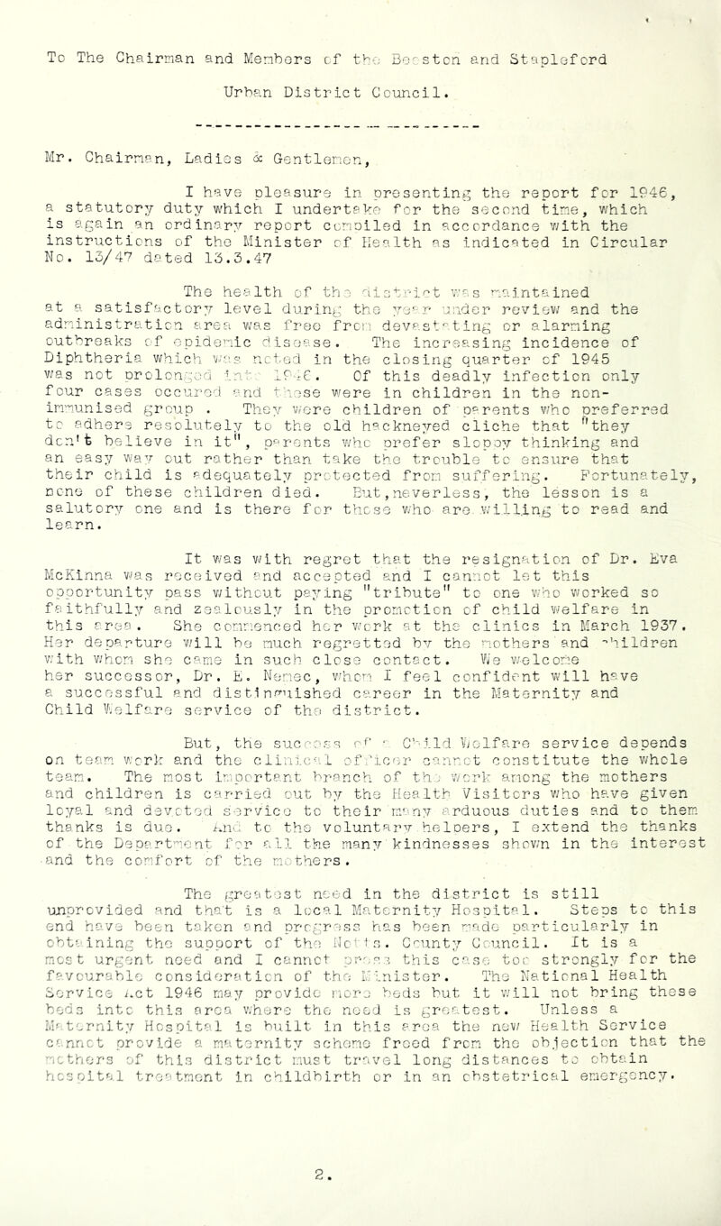 To The Chairman and Members of the Bee stcn and Stapleford Urban District Council. Mr. Chairman, Ladies Gentlemen, I have pleasure in presenting the report for 1946, a statutory duty which I undertake for the second time, which is again an ordinary report compiled in accordance v/ith the instructions of the Minister of health as indicated in Circular No. 13/47 dated 13.3.47 The health of the district was maintained at a satisfactor^r level during the year under reviev; and the administration area was free frcii devastating or alarming outbreaks of epidemic disease. The increasing incidence of Diphtheria which was noted in the closing quarter of 1945 v;as not prolonged int 1946. Of this deadly infection only four cases occured and these were in children in the non- immunised group . They vvere children of parents who preferred to adhere resolutely to the old hackneyed cliche that they don't believe in it, parents who prefer slopoy thinking and an easy way out rather than take the trouble to ensure that their child is adequately protected from suffering. Fortunately, none of these children died. But,neverless, the lesson is a salutory one and is there for those v/ho- are. willing to read and learn. It v/as with regret that the resignation of Dr. Eva McKinna v/as received and accepted and I cannot let this opportunity pass v/itheut paying tribute to one who worked so faithfully and zealously in the promotion of child welfare in this area. She commenced her work at the clinics in March 1937. Her departure will be much regretted bv the mothers 'and •'hildren v;ith v;hom she came in such close contact. We w-elcome her successor, Dr. E. Nemec, when I feel confident w'lll have a successful and distinguished career in the Maternity and Child Vi/elfare service of the district. But, the success C’-ild V^elfare service depends on team, work and the clinical officer cannot constitute the whole team. The most Important branch of th.:^ work among the mothers and children is carried out by the Health Visitors who have given loyal and dsyoted service to their many arduous duties and to them, thanks is due. kna to the voluntarv heloers, I extend the thanks of the Department for all the many kindnesses shov/n in the interest ■and the comfort of the mothers. The greatest need in the district is still ujnprovided and that is a local Maternity Hospital. Steps to this end have been taken and progress has been m.ade particularly in obta.ining the support of the iJotts. County Council. It is a m.ost urgent need and I cannot prr:C3 this case too strongly for the favourable consideration of the Minister. The National Health Service i.et 1946 may provide more beds but it will not bring these beds into this area where the need is greatest. Unless a Maternity Hospital is built in this area the now Health Service cannot provide a maternity scheme freed from the objection that the mothers of this district must travel long distances to obtain hospital treatment in childbirth or in an obstetrical emergency.