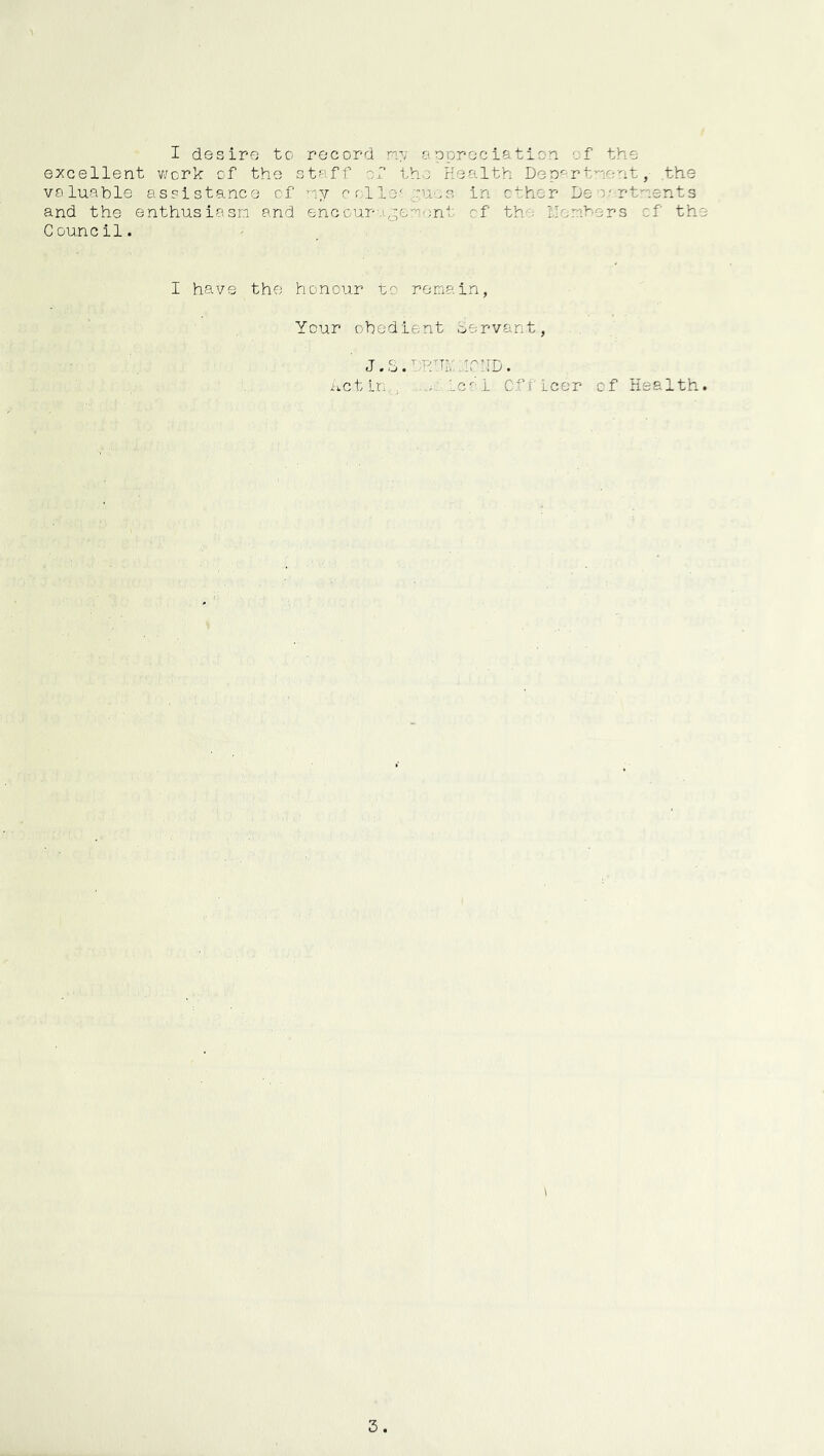 I desire to record my appreciation of the excellent v;crk of the staff of the Health DGp<=-r tnent ,■ .the valuable assistance of ny e ollo-,:.ucs in ether De o- rtnents and the enthusiasm and encourigemont of the llomhers of the Council. ' ... I have the honour to remain, Your obedient oervant, J.S.bHHibiCnD. ivctln , leal Cfficer of Health.