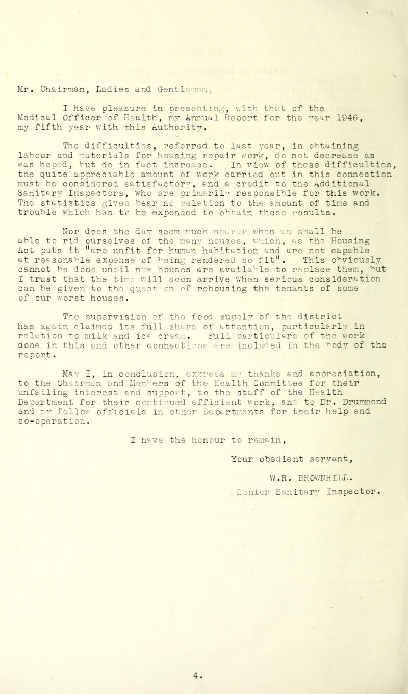 Mr. Chairman, Ladies and Gentlemen^ I have pleasure in present in^;:;, with that of the Medical Officer of Health, my Annual Report for the ^ear 1946, my fifth year with this Authority. The difficulties, referred to last year, in o>^taining labour and materials for housing repair work, do not decrease as vv’as hoped, but do in fact increase. In view of these difficulties the quite appreciable amount of work carried out in this connection must be considered satisfactory, and a credit to the ivdditional Sanitary Inspectors, who are primaril-'^ responsible for this work. The statistics given bear no relation to the amount of tine and trouble which has to be expended to obtain these results. Nor does the dav seem miuch nearer when we shall be able to rid ourselves of the many houses, which, as the Housing Act puts it are unfit for human habitation and are not capable at reasonable expense of being rendered so fit. This obviously cannot be done until new houses are available to replace them, b-^t I trust that the tine v:ill scon arrive when serious consideration can be given to the question of rehousing the tenants of som-e of our worst houses. The supervision of the food supply of the district has again claimed its full share of attention, particularly in relation to milk and ic<^ cream. Pull particulars of the v/ork done in this and other connections are included in the body of the report. May I, in conclusion, express avr thanks and appreciation, to the Chairman and Mem'^ers of the Health Committee for their unfailing interest and support, to the staff of the Health Department for their continued efficient work, and to Dr. Drummond and my fellow officials in other Departments for their help and co-operation. I have the honour to remain. Your obedient servant, l.R. BROwNHILL. . Lenior Sanitary Inspector.