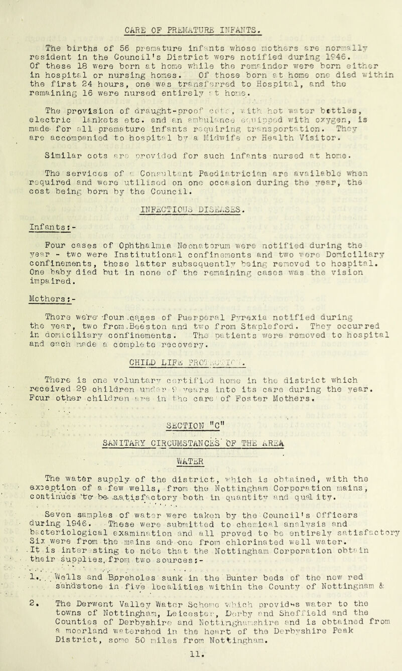 CARE OF PREMATURE INFANTS The births of 56 premature infants whose mothers are normally resident in the Council’s District were notified during 1946. Of these 18 v;ere born at home v/hile the remainder v/ere born either in hospital or nursing homes. Of those born at home one died v;ithin the first 24 hours, one was transferred to Hospital, and the remaining 16 were nursed' entirely r, t home. The provision of draught-proof cot::, with hot water bcttles, electric lankets etc. and an ambulance fjc,nipped with oxygen, is made’ for all premature infants requiring transportation. They are accompanied to hospital by a Midv;ife or Health Visitor. Similar cots are provided for such infants nursed at home. The services of a Consultant Paediatrician are available when required and were utilised on one occasion during the ye9.r, the cost being born by the Council. INFECTIOUS DISEASES. Infants t- Pour cases of Ophthalmia Neonatorum were notified during the year - two were Institutional confinements and two were Domiciliary confinements, these latter subsequently being removed to hospital. On© baby died but in none of the remaining cases was the vision impaired. Mothers;- There were’ -four .c.ases of Puerperal pyrexia notified during the year, two from.Bee'ston and tw’o from Stapleford. They occurred in domiciliary confinements. The patients v/ere removed to hospital and each mode a complete recovery. CHILD LIFE PROT..pvir There is one voluntary certified home in the district which received 29 children under 9 years into its care during the year. Pour other children are in the care’ of Poster Mothers. SECTION * *'C” SANITARY CIRCUMSTANCES' OF THE AREA. V^ATER The water supply, of the district, v'hich is obtained, with the exception of a few wells, from the.Nottingham Corporation mains, continues ’to- be. .s.atisfactory both in quantity and quai ity. Seven samples of water were taken by the'Council’s Officers during 1946. These were submitted to chemical analysis and bacteriological examination and all proved to be entirely satisfactory Si5; were from the mains and -one from chlorinated well water. • It is inter-sting to note that the Nottingham Corporation obtain their supplies, from two sourcesj- 1,.. , /'illells and Bpreholes' sunk in the Hunter beds of the new red sandstone in five localities, within the County of Nottingham & 2» The Derwent Valley Water Scheme which proyid'^s water to the towns of Nottingham, Lelceston, JDcirby and Sheffield and the Counties of Derbyshire and Nottinghamshire and is obtained from a moorland watershed in the heart of the Derbyshire Peak District, some 50 miles from Nottingham.