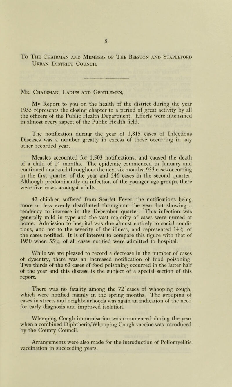 To The Chairman and Members of The Beeston and Stapleford Urban District Council Mr. Chairman, Ladies and Gentlemen, My Report to you on the health of the district during the year 1955 represents the closing chapter to a period of great activity by all the officers of the Public Health Department. Efforts were intensified in almost every aspect of the Public Health field. The notification during the year of 1,815 cases of Infectious Diseases was a number greatly in excess of those occurring in any other recorded year. Measles accounted for 1,503 notifications, and caused the death of a child of 14 months. The epidemic commenced in January and continued unabated throughout the next six months, 933 cases occurring in the first quarter of the year and 546 cases in the second quarter. Although predominantly an infection of the younger age groups, there were five cases amongst adults. 42 children suffered from Scarlet Fever, the notifications being more or less evenly distributed throughout the year but showing a tendency to increase in the December quarter. This infection was generally mild in type and the vast majority of cases were nursed at home. Admission to hospital was due almost entirely to social condi- tions, and not to the severity of the illness, and represented 14% of the cases notified. It is of interest to compare this figure with that of 1950 when 55% of all cases notified were admitted to hospital. While we are pleased to record a decrease in the number of cases of dysentry, there was an increased notification of food poisoning. Two thirds of the 63 cases of food poisoning occurred in the latter half of the year and this disease is the subject of a special section of this report. There was no fatality among the 72 cases of whooping cough, which were notified mainly in the spring months. The grouping of cases in streets and neighbourhoods was again an indication of tfie need for early diagnosis and improved isolation. Whooping Cough immunisation was commenced during the year when a combined Diphtheria/Whooping Cough vaccine was introduced by the County Council. Arrangements were also made for the introduction of Poliomyelitis vaccination in succeeding years.