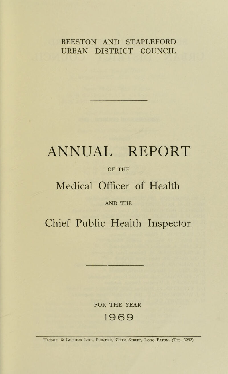 BEESTON AND STAPLEFORD URBAN DISTRICT COUNCIL ANNUAL REPORT OF THE Medical Officer of Health AND THE Chief Public Health Inspector FOR THE YEAR 1969 Hassall & Lucking Ltd., Printers, Cross Street, Long Eaton. (Tel. 3292)