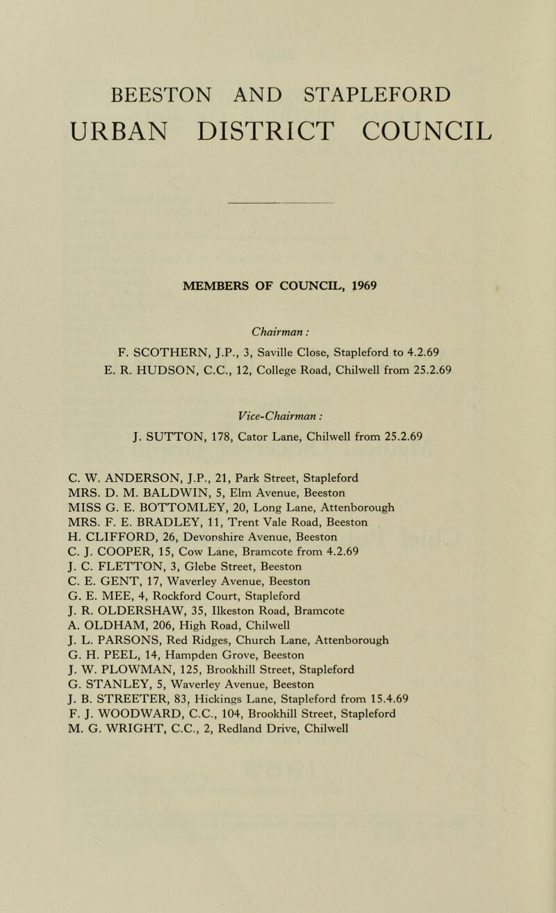 URBAN DISTRICT COUNCIL MEMBERS OF COUNCIL, 1969 Chairman: F. SCOTHERN, J.P., 3, Saville Close, Stapleford to 4.2.69 E. R. HUDSON, C.C., 12, College Road, Chilwell from 25.2.69 Vice-Chairman: J. SUTTON, 178, Cator Lane, Chilwell from 25.2.69 C. W. ANDERSON, J.P., 21, Park Street, Stapleford MRS. D. M. BALDWIN, 5, Elm Avenue, Beeston MISS G. E. BOTTOMLEY, 20, Long Lane, Attenborough MRS. F. E. BRADLEY, 11, Trent Vale Road, Beeston H. CLIFFORD, 26, Devonshire Avenue, Beeston C. J. COOPER, 15, Cow Lane, Bramcote from 4.2.69 J. C. FLETTON, 3, Glebe Street, Beeston C. E. GENT, 17, Waverley Avenue, Beeston G. E. MEE, 4, Rockford Court, Stapleford J. R. OLDERSHAW, 35, Ilkeston Road, Bramcote A. OLDHAM, 206, High Road, Chilwell J. L. PARSONS, Red Ridges, Church Lane, Attenborough G. H. PEEL, 14, Hampden Grove, Beeston J. W. PLOWMAN, 125, Brookhill Street, Stapleford G. STANLEY, 5, Waverley Avenue, Beeston J. B. STREETER, 83, Hickings Lane, Stapleford from 15.4.69 F. J. WOODWARD, C.C., 104, Brookhill Street, Stapleford