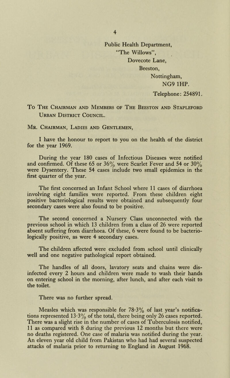 Public Health Department, “The Willows”, Dovecote Lane, Beeston, Nottingham, NG9 IHP. Telephone: 254891. To The Chairman and Members of The Beeston and Stapleford Urban District Council. Mr. Chairman, Ladies and Gentlemen, I have the honour to report to you on the health of the district for the year 1969. During the year 180 cases of Infectious Diseases were notified and confirmed. Of these 65 or 36% were Scarlet Fever and 54 or 30% were Dysentery. These 54 cases include two small epidemics in the first quarter of the year. The first concerned an Infant School where 11 cases of diarrhoea involving eight families were reported. From these children eight positive bacteriological results were obtained and subsequently four secondary cases were also found to be positive. The second concerned a Nursery Class unconnected with the previous school in which 13 children from a class of 26 were reported absent suffering from diarrhoea. Of these, 6 were found to be bacterio- logically positive, as were 4 secondary cases. The children affected were excluded from school until clinically well and one negative pathological report obtained. The handles of all doors, lavatory seats and chains were dis- infected every 2 hours and children were made to wash their hands on entering school in the morning, after lunch, and after each visit to the toilet. There was no further spread. Measles which was responsible for 78-3% of last year’s notifica- tions represented 13-3% of the total, there being only 26 cases reported. There was a slight rise in the number of cases of Tuberculosis notified, 11 as compared with 8 during the previous 12 months but there were no deaths registered. One case of malaria was notified during the year. An eleven year old child from Pakistan who had had several suspected attacks of malaria prior to returning to England in August 1968.