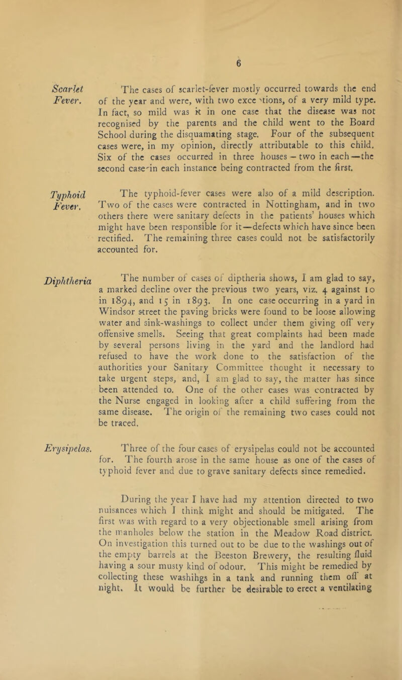 Scarlet Fever. Typhoid Fever. Diphtheria Erysipelas. The cases of scarlet-fever mostly occurred towards the end of the year and were, with two excc 'tions, of a very mild type. In fact, so mild was k in one case that the disease was not recognised by the parents and the child went to the Board School during the disquamating stage. Four of the subsequent cases were, in my opinion, directly attributable to this child. Six of the cases occurred in three houses — two in each—the second casein each instance being contracted from the first. The typhoid-fever cases were also of a mild description. Two of the cases were contracted in Nottingham, and in two others there were sanitary defects in the patients’ houses which might have been responsible for it—defects which have since been rectified. The remaining three cases could not be satisfactorily accounted for. The number of cases of diptheria shows, 1 am glad to say, a marked decline over the previous two years, viz. 4 against 10 in 1894, and 15 in 1893. In one case occurring in a yard in Windsor street the paving bricks were found to be loose allowing water and sink-washings to collect under them giving oil' very offensive smells. Seeing that great complaints had been made by several persons living in the yard and the landlord had refused to have the work done to the satisfaction of the authorities your Sanitary Committee thought it necessary to take urgent steps, and, I am glad to say, the matter has since been attended to. One of the other cases was contracted by the Nurse engaged in looking after a child suffering from the same disease. The origin of the remaining two cases could not be traced. Three of the four cases of erysipelas could not be accounted for. The fourth arose in the same house as one of the cases of typhoid fever and due to grave sanitary defects since remedied. During the year I have had my attention directed to two nuisances which J think might and should be mitigated. The first was with regard to a very objectionable smell arising from the manholes below the station in the Meadow Road district. On investigation this turned out to be due to the washings out of the empty barrels at the Beeston Brewery, the resulting fluid having a sour musty kind of odour. This might be remedied by collecting these washihgs in a tank and running them oil at night. It would be further be desirable to erect a ventilating