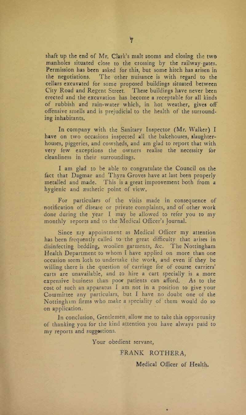i shaft up the end of Mr. Clark’s malt rooms and closing the two manholes situated close to the crossing by the railway-gates. Permission has been asked for this, but some hitch has arisen in the negotiations. The other nuisance is with regard to the cellars excavated for some proposed buildings situated between City Road and Regent Street. These buildings have never been erected and the excavation has become a receptable for all kinds of rubbish and rain-water which, in hot weather, gives oft' offensive smells and is prejudicial to the health of the surround- ing inhabitants. In company with the Sanitary Inspector (Mr. Walker) I have on two occasions inspected all the bakehouses, slaughter- houses, piggeries, and cowsheds, and am glad to report that with very few exceptions the owners realise the necessity for cleanliness in their surroundings. I am glad to be able to congratulate the Council on the fact that Dagmar and Thyra Groves have at last been properly metalled and made. This is a great improvement both from a hygienic and aesthetic point of view. For particulars of the visits made in consequence of notification of disease or private complaints, and of other work done during the year I may be allowed to refer you to my monthly reports and to the Medical Officer's Journal. Since my appointment as Medical Officer my attention has been frequently called to the great difficulty that arises in disinfecting bedding, woollen garments, &c. The Nottingham Health Department to whom I have applied on more than one occasion seem loth to undertake the work, and even if they be willing there is the question of carriage for of course carriers’ carts are unavailable, and to hire a cart specially is a more expensive business than poor patients can afford. As to the cost of such an apparatus I am not in a position to give your Committee any particulars, but I have no doubt one of the Nottinglum firms who make a speciality of them would do so on application. Jn conclusion, Gentlemen, allow me to take this opportunity of thanking you for the kind attention you have always paid to my reports and sugg»stions. Your obedient servant, FRANK ROTHERA,