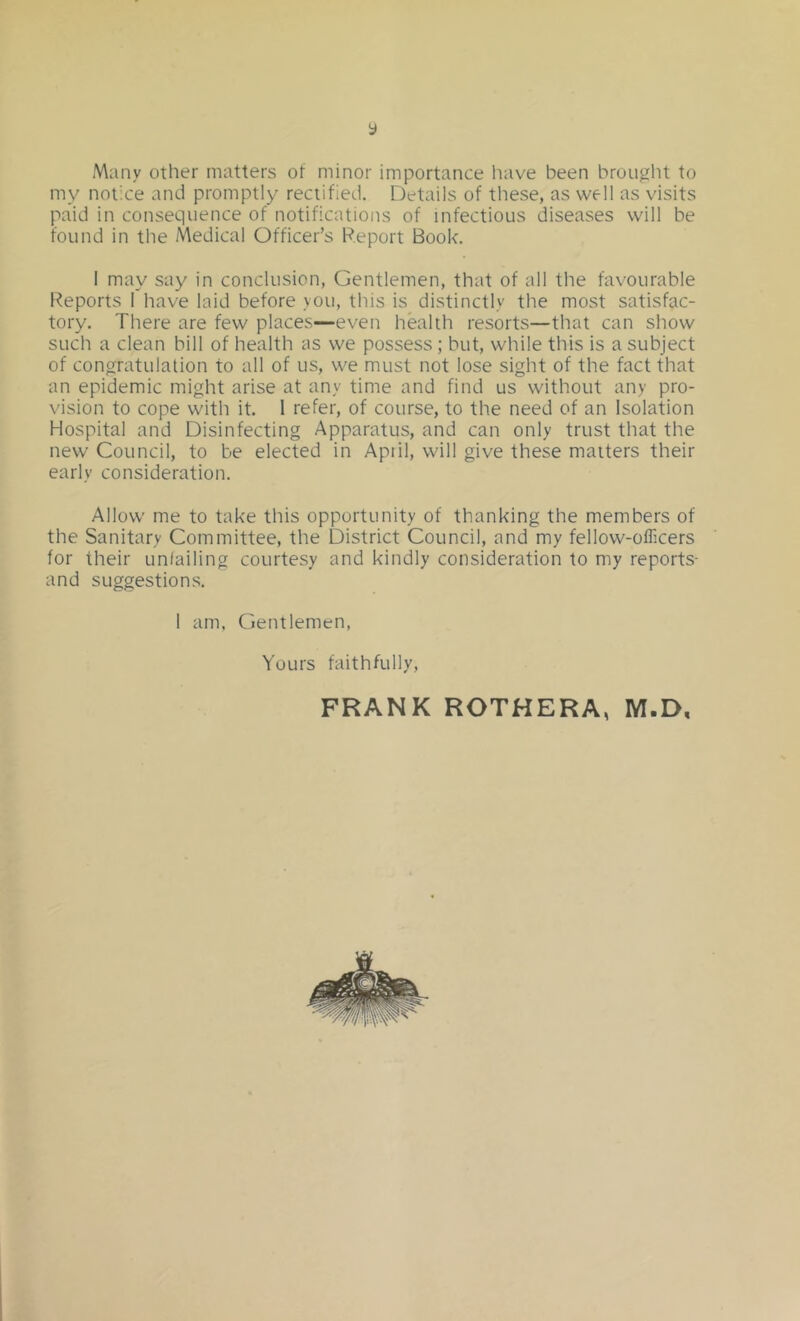 y Many other matters ot minor importance liave been brought to my notice and promptly rectified. Details of these, as well as visits paid in consequence of notifications of infectious diseases will be found in the Medical Officer’s Report Book. 1 may say in conclusion, Gentlemen, that of all the favourable Reports 1 have laid before you, this is distinctly the most satisfac- tory. There are few places—even health resorts—that can show such a clean bill of health as we possess; but, while this is a subject of congratulation to all of us, we must not lose sight of the fact that an epidemic might arise at any time and find us without any pro- vision to cope with it. 1 refer, of course, to the need of an Isolation Hospital and Disinfecting Apparatus, and can only trust that the new Council, to be elected in Apiil, will give these matters their early consideration. Allow me to take this opportunity of thanking the members of the Sanitary Committee, the District Council, and my fellow-officers for their unfailing courtesy and kindly consideration to my reports- and suggestions. 1 am. Cent lemon, Yours faithfully, FRANK ROTHERA, M.D,