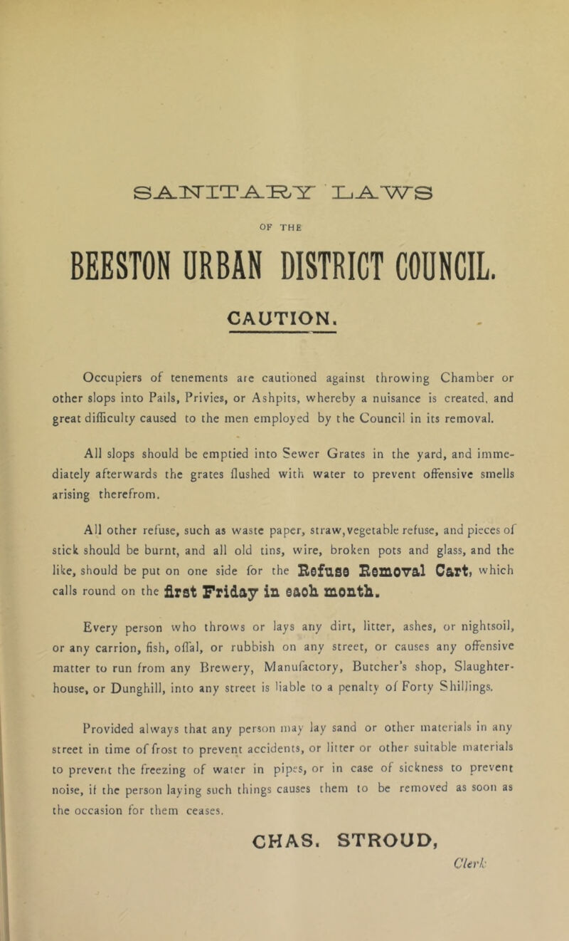 OF THE BEESTOH URBAN DISTRICT COUNCIL. CAUTION. Occupiers of tenements are cautioned against throwing Chamber or other slops into Pails, Privies, or Ashpits, whereby a nuisance is created, and great difficulty caused to the men employed by the Council in its removal. All slops should be emptied into Sewer Grates in the yard, and imme- diately afterwards the grates flushed with water to prevent offensive smells arising therefrom. All other refuse, such as waste paper, straw, vegetable refuse, and pieces of stick should be burnt, and all old tins, wire, broken pots and glass, and the like, should be put on one side for the RofuSS HSZXIOV&I C&rt> which calls round on the first Friday in eaoli month. Every person who throws or lays any dirt, litter, ashes, or nightsoil, or any carrion, fish, offal, or rubbish on any street, or causes any offensive matter to run from any Brewery, Manufactory, Butcher’s shop. Slaughter- house, or Dunghill, into any street is liable to a penalty of Forty Shillings. Provided always that any person may lay sand or other materials in any street in time of frost to prevent accidents, or litter or other suitable materials to prevent the freezing of water in pipS> or in case of sickness to prevent noise, it the person laying such things causes them to be removed as soon as the occasion for them ceases. CHAS. STROUD, CUrk-