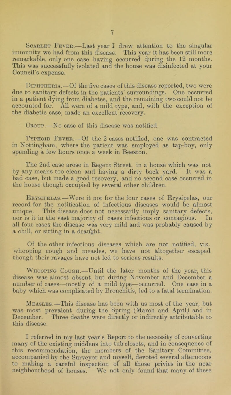 Scarlet Fever.—Last year I drew attention to the singular immunity we had from this disease. This year it has been still more remarkable, only one case having occurred during the 12 months. This was successfully isolated and the house was disinfected at your Council’s expense. Diphtheria.—Of the five cases of this disease reported, two were due to sanitary defects in the patients’ surroundings. One occurred in a patient dying from diabetes, and the remaining two could not be accounted for. All were of a mild type, and, with the exception of the diabetic case, made an excellent recovery. Croup.—No case of this disease was notified. Typhoid Fever.—Of the 2 cases notified, one was contracted in Nottingham, where the patient was employed as tap-boy, only spending a few hours once a week in Beeston. The 2nd case arose in Regent Street, in a house which was not by any means too clean and having a dirty back yard. It was a bad case, but made a good recovery, and no second case occurred in the house though occupied by several other children. Erysipelas.—Were it not for the four cases of Erysipelas, our record for the notification of infectious diseases would be almost unique. This disease does not necessarily imply sanitary defects, nor is it in the vast majority of cases infectious or contagious. In all four cases the disease was very mild and was probably caused by a chill, or sitting in a drau'ght. Of the other infectious diseases which are not notified, viz. whooping cough and measles, we have not altogether escaped though their ravages have not led to serious results. Whooping Cough.—Until the later months of the year, this disease was almost absent, but during November and December a number of cases—mostly of a mild type—occurred. One case in a baby which was complicated by Bronchitis, led to a fatal termination. Measles.—This disease has been with us most of the year, but was most prevalent during the Spring (March and April) and in December. Three deaths were directly or indirectly attributable to this disease. I referred in my last year’s Report to the necessity of converting many of the existing middens into tub closets, and in consequence of this recommendation, the members of the Sanitary Committee, accompanied by the Surveyor and myself, devoted several afternoons to making a careful inspection of all those privies in the near neighbourhood of houses. We not only found that many of these