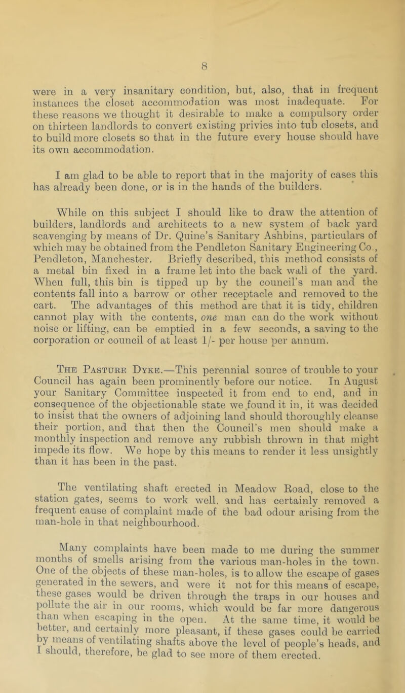 were in a very insanitary condition, but, also, that in frequent instances the closet accommodation was most inadequate. For these reasons we thought it desirable to make a compulsory order on thirteen landlords to convert existing privies into tub closets, and to build more closets so that in the future every house should have its own accommodation. I am glad to be able to report that in the majority of cases this has already been done, or is in the hands of the builders. While on this subject I should like to draw the attention of builders, landlords and architects to a new system of back yard scavenging by means of Dr. Quine’s Sanitary Ashbins, particulars of which may be obtained from the Pendleton Sanitary Engineering Co , Pendleton, Manchester. Briefly described, this method consists of a metal bin fixed in a frame let into the back wall of the yard. When full, this bin is tipped up by the council’s man and the contents fall into a barrow or other receptacle and removed to the cart. The advantages of this method are that it is tidy, children cannot play with the contents, one man can do the work without noise or lifting, can be emptied in a few seconds, a saving to the corporation or council of at least 1/- per house per annum. The Pasture Dyke.—This perennial source of trouble to your Council has again been prominently before our notice. In August your Sanitary Committee inspected it from end to end, and in consequence of the objectionable state we found it in, it was decided to insist that the owners of adjoining land should thoroughly cleanse their portion, and that then the Council’s men should make a monthly inspection and remove any rubbish thrown in that might impede its flow. We hope by this means to render it less unsightly than it has been in the past. The ventilating shaft erected in Meadow Road, close to the station gates, seems to work well, and has certainly l'emoved a irequent cause of complaint made of the bad odour arising from the man-hole in that neighbourhood. Many complaints have been made to me during the summer months of smells arising from the various man-holes in the town. One of the objects of these man-holes, is to allow the escape of gases generated in the sewers, and were it not for this means of escape, these gases would be driven through the traps in our houses and pollute tire air in our rooms, which would be far more dangerous Ilian when escaping in the open. At the same time, it would be »ettei, and certainly more pleasant, if these gases could be carried p of ventilating shafts above the level of people’s heads, and s lould, therefore, be glad to see more of them erected.