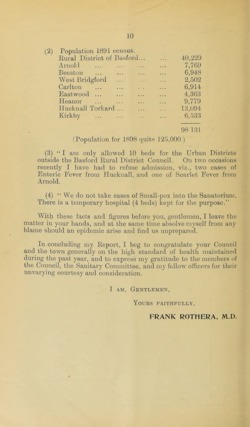 (2) Population 1891 census. Rural District of Basford.. Arnold Beeston West Bridgford Carlton Eastwood ... Heanor Hucknall Torkard ... Kirkby 40,229 7,769 6,948 2,502 6,914 4,363 9,779 13,094 6,533 98 131 (Population for 1898 quite 125,000 ) (3) “I am only allowed 10 beds for the Urban Districts outside the Basford Rural District Council. On two occasions recently I have had to refuse admission, viz., two cases of Enteric Fever from Hucknall, and one of Scarlet Fever from Arnold. (4) “ We do not take cases of Small-pox into the Sanatorium, There is a temporary hospital (4 beds) kept for the purpose.” With these facts and figures before you, gentlemen, I leave the matter in your hands, and at the same time absolve myself from any blame should an epidemic arise and find us unprepared. In concluding my Report, I beg to congratulate your Council and the town generally on the high standard of health maintained during the past year, and to express my gratitude to the members of the Council, the Sanitary Committee, and my fellow officers for their unvarying courtesy and consideration. I am, Gentlemen, Yours faithfully, FRANK ROTH ERA, M.l).