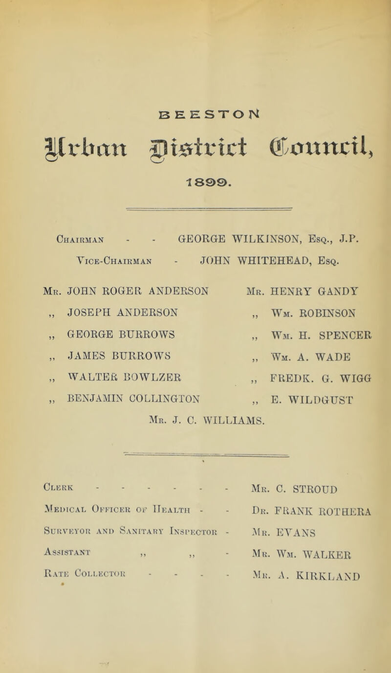 ©oxtnctl, 189©. Chairman - - GEORGE WILKINSON, Esq., J.P. Vice-Chairman - JOHN WHITEHEAD, Esq. Mr. JOHN ROGER ANDERSON „ JOSEPH ANDERSON „ GEORGE BURROWS „ JAMES BURROWS „ WALTER BOWLZER „ BENJAMIN COLLINGTON Mr. J. C. W Mr. henry GANDY „ Wm. ROBINSON „ Wm. H. spencer ,, Wm. a. wade „ FREDK. G. WIGG „ E. WILDGUST HAMS. Ci.ERK Medical Okkicer or Health - Surveyor and Sanitary Insrector - Assistant ,, ,, Rate Collector - - . . Mr. C. STROUD Dr. frank rot HERA Mr. EVANS Mr. Wm. WALKER Mr. a. KIRKLAND