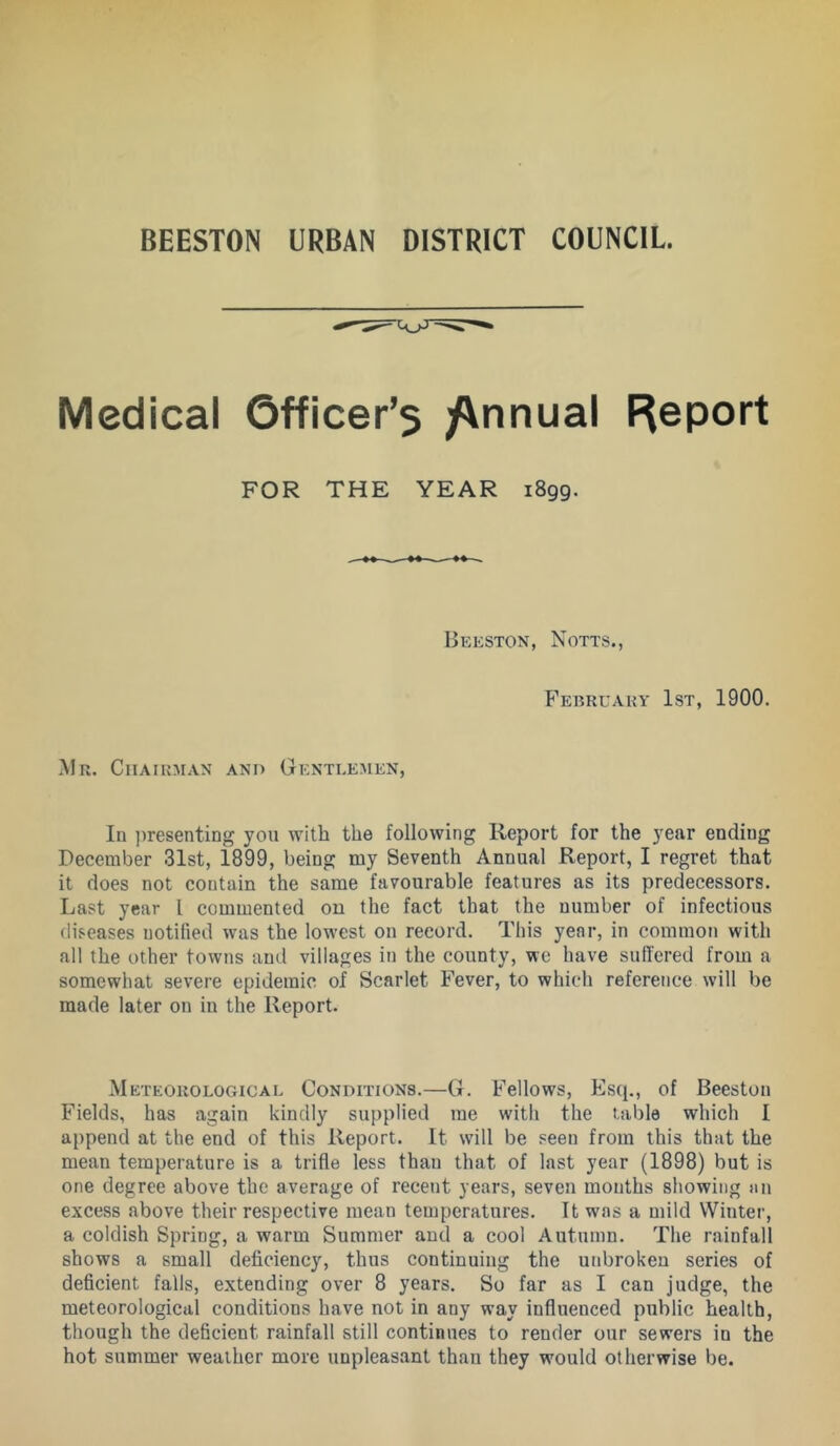 Medical 6fficer’$ /\nnual Report FOR THE YEAR 1899. Beeston, Notts., Februaky 1st, 1900. Mr. Chairman and Gentlemen, In ])resenting you with the following Report for the year ending December 31st, 1899, being my Seventh Annual Report, I regret that it does not contain the same favourable features as its predecessors. Last year I commented on the fact that the number of infectious diseases notified was the lowest on record. This year, in common with all the other towns and villages in the county, we have sufTered from a somewhat severe epidemic of Scarlet Fever, to which reference will be made later on in the Report. M ETEOROLOGiCAL CONDITIONS.—G. Fellows, Esq., of Beeston Fields, has again kindly supplied me with the table which I append at the end of this Report. It will be seen from this that the mean temperature is a trifle less than that of last year (1898) but is one degree above the average of recent years, seven mouths showing an excess above their respective mean temperatures. It was a mild Winter, a coldish Spring, a warm Summer and a cool Autumn. The rainfall shows a small defi.ciency, thus continuing the unbroken series of deficient falls, extending over 8 years. So far as I can judge, the meteorological conditions have not in any way influenced public health, though the deficient rainfall still continues to render our sewers in the hot summer weather more unpleasant than they would otherwise be.