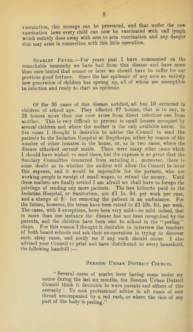 vacciuation, this scourge can be prevented, and that under the new vaccination laws every child can now be vaccinated with calf lymph which entirely does away with arm to arm vaccination and any danger that may arise in connection with this little operation. Scarlet Fever.—For years past I have commented on the remarkable immunity we have had from this disease and have more than once hinted that sooner or later we should have to suffer for our previous good fortune. Since the last epidemic of any note an entirely new generation of children has sprung up, all of whom are susceptible to infection and ready to start an epidemic. Of the 95 cases of this disease notified, all but 10 occurred in children of school age. They afiected 67 houses, tiiat is to say, in 28 houses more than one case arose from direct infection* one from another. This is very difficult to prevent in small houses occupied by several children and where the mother is the only available nurse. In five cases I thought it desirable to advise the Council to send the patients to the Isolation Hospital at Bagthorpe, either by reason of the number of other inmates in the house, or, as in two cases, where the disease attacked servant maids. There were many other cases which I should have wished to send there, but the expense is so great that the Sanitary Committee demurred from entailing it; moreover, there is some doubt as to whether the auditor will allow the Council to incur this expense, and it would be impossible for the parents, who are working-people in receipt of small wages, to refund the money. Until these matters are finally settled I am afraid we shall have to forego the privilege of sending any more patients. The fees hitherto paid to the Isolation Hospital, or Sanitorium, are £1 Is. Od. per week per case, and a charge of 8/- for removing the patient in an ambulance. For the future, however, the terms have been raised to £1 10s. Od. per week. The cases, with 3 exceptions, have been very mild—so mild indeed, that in more than one instance the disease has not been recognised by the parents, and the children have been sent to school in the “peeling” stage. For this reason I thought it desirable to interview the teachers of both board schools and ask their co-operation in trying to discover such stray cases, and notify me if any such should occur. I also advised your Council to print and have distributed to every household, the following handbill:— Beeston Urban District Council. “ Several cases of scarlet fever having come under my notice during the last six months, the Beeston Urban District Council think it desirable to warn parents and others of this necessity : To seek professional advice in all cases of sore throat accompanied by a red rash, or where the skin of any part of the body is peeling.”