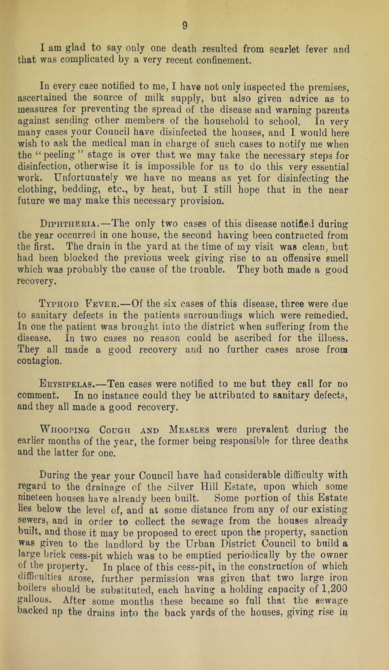 I am glad to say only one death resulted from scarlet fever and that was complicated by a very recent confinement. In every case notified to me, I have not only inspected the premises, ascertained the source of milk supply, but also given advice as to measures for preventing the spread of the disease and warning parents against sending other members of the household to school. In very many cases your Council have disinfected the houses, and I would here wish to ask the medical man in charge of such cases to notify me when the “peeling” stage is over that we may take the necessary steps for disinfection, otherwise it is impossible for us to do this very essential work. Unfortunately we have no means as yet for disinfecting the clothing, bedding, etc., by heat, but I still hope that in the near future we may make this necessary provision. Diphtheria.—The only two cases of this disease notified during the year occurred in one house, the second having been contracted from the first. The drain in the yard at the time of my visit was clean, but had been blocked the previous week giving rise to an offensive smell which was probably the cause of the trouble. They both made a good recovery. Typhoid Fever.—Of the six cases of this disease, three were due to sanitary defects in the patients surroundings which were remedied. In one the patient was brought into the district when suffering from the disease. In two cases no reason could be ascribed for the illness. They all made a good recovery and no further cases arose from contagion. Erysipelas.—Ten cases were notified to me but they call for no comment. In no instance could they be attributed to sanitary defects, and they all made a good recovery. Whooping Cough and Measles were prevalent during the earlier months of the year, the former being responsible for three deaths and the latter for one. During the year your Council have had considerable difficulty with regard to the drainage of the Silver Hill Estate, upon which some nineteen houses have already been built. Some portion of this Estate lies below the level of, and at some distance from any of our existing sewers, and in order to collect the sewage from the houses already built, and those it may be proposed to erect upon the property, sanction was given to the landlord by the Urban District Council to build a large brick cess-pit which was to be emptied periodically by the owner of the property. In place of this cess-pit, in the construction of which difficulties arose, further permission was given that two large iron boilers should be substituted, each having a holding capacity of 1,200 gallons. After some months these became so full that the sewage backed up the drains into the back yards of the houses, giving rise in