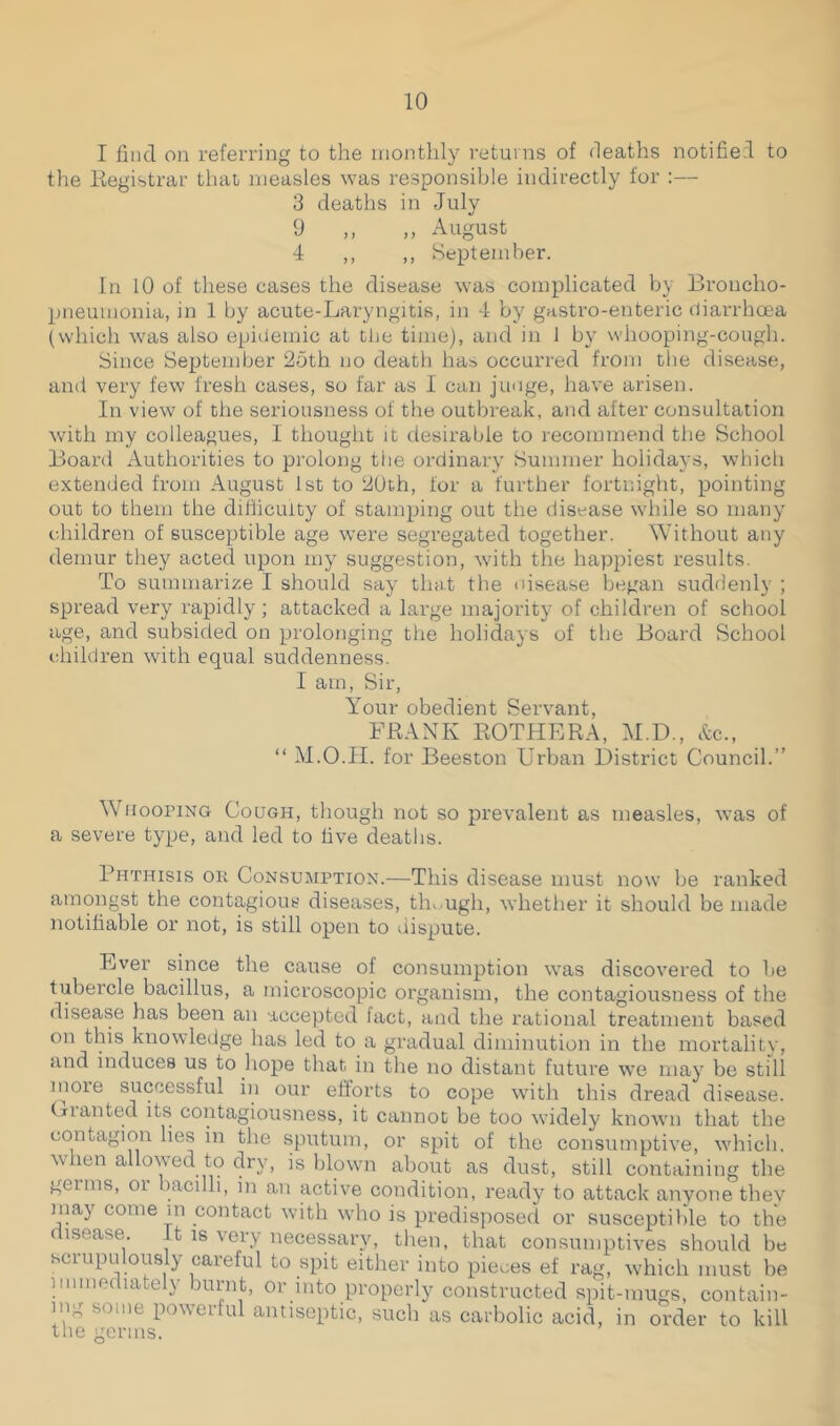 I find on referring to the monthly returns of deaths notified to the Registrar that measles was responsible indirectly for :— 3 deaths in July 9 „ ,, August 4 ,, ,, September. In 10 of these cases the disease was complicated by Broncho- pneumonia, in 1 by acute-Laryngitis, in 4 by gastro-enteric diarrhoea (which was also epidemic at the time), and in 1 by whooping-cough. Since September 2oth no death has occurred from the disease, and very few fresh cases, so far as I can judge, have arisen. In view of the seriousness of the outbreak, and after consultation with my colleagues, I thought it desirable to recommend the School Board Authorities to prolong the ordinary Summer holidays, which extended from August 1st to 20th, for a further fortnight, pointing out to them the difficulty of stamping out the disease while so many children of susceptible age were segregated together. Without any demur they acted upon my suggestion, with the happiest results. To summarize I should say that the disease began suddenly ; spread very rapidly; attacked a large majority of children of school age, and subsided on prolonging the holidays of the Board School children with equal suddenness. I am, Sir, Your obedient Servant, FRANK ROTHERA, M.D., &c., “ M.O.H. for Beeston Urban District Council.” Whooping Cough, though not so prevalent as measles, was of a severe type, and led to five deaths. Phthisis ok Consumption.—This disease must now be ranked amongst the contagious diseases, though, whether it should be made notifiable or not, is still open to dispute. Ever since the cause of consumption was discovered to be tubercle bacillus, a microscopic organism, the contagiousness of the disease has been an accepted fact, and the rational treatment based on this knowledge has led to a gradual diminution in the mortality, and induces us to hope that in the no distant future we may be still nioie successful in our efforts to cope with this dread disease. Gianted its contagiousness, it cannot be too widely known that the contagion lies in the sputum, or spit of the consumptive, which, when allowed to dry, is blown about as dust, still containing the germs, or bacilli, in an active condition, ready to attack anyone they may come in contact with who is predisposed or susceptible to the disease It is very necessary, then, that consumptives should be scrupulously careful to spit either into pieces ef rag, which must be immediately burnt, or into properly constructed spit-mugs, contain- ing some powerful antiseptic, such as carbolic acid, in order to kill the germs.