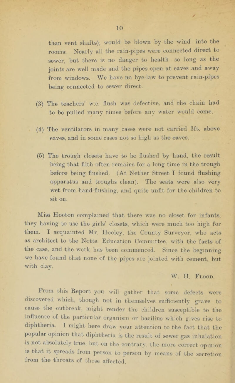 than vent shafts), would be blown by the wind into the rooms. Nearly all the rain-pijies were connected direct to sewer, but there is no danger to health so long as the joints are well made and the pipes open at eaves and away from windows. We have no bye-law to prevent rain-pipes being connected to sewer direct. (3) The teachers’ w.c. flush was defective, and the chain had to be pulled many times before any water would come. (4) The ventilators in many cases were not carried 3ft. above eaves, and in some cases not so high as the eaves. (5) The trough closets have to be flushed by hand, the result being that filth often I'emains for a long time in the trough before being flushed. (At Nether Street I found flushing apparatus and troughs clean). The seats wei'e also very wet from hand-flushing, and quite unfit for the children to sit on. Miss Hooton complained that there was no closet for infants, they having to use the girls’ closets, which were much too high for them. I acquainted Mr. Ilooley, the County Surveyor, who acts as architect to the Notts. Education Committee, with the facts of the case, and the work has been commenced. Since the beginning we have found that none of the pipes are jointed with cement, but with clay. W. H. Flood. From this Report you will gather that some defects were discovered which, though not in themselves sufiiciently grave to cause the_ outbreak, might render the children susceptible to the influence of the particular organism or bacillus which gives rise to diphtheria. I might here draw your attention to the fact that the |X)pular opinion that diphtheria is the result of sewer gas inhalation is not absolutely true, but on the contrary, the more correct opinion is that it spreads from person to person by means of the secixdion from the throats of those affected,