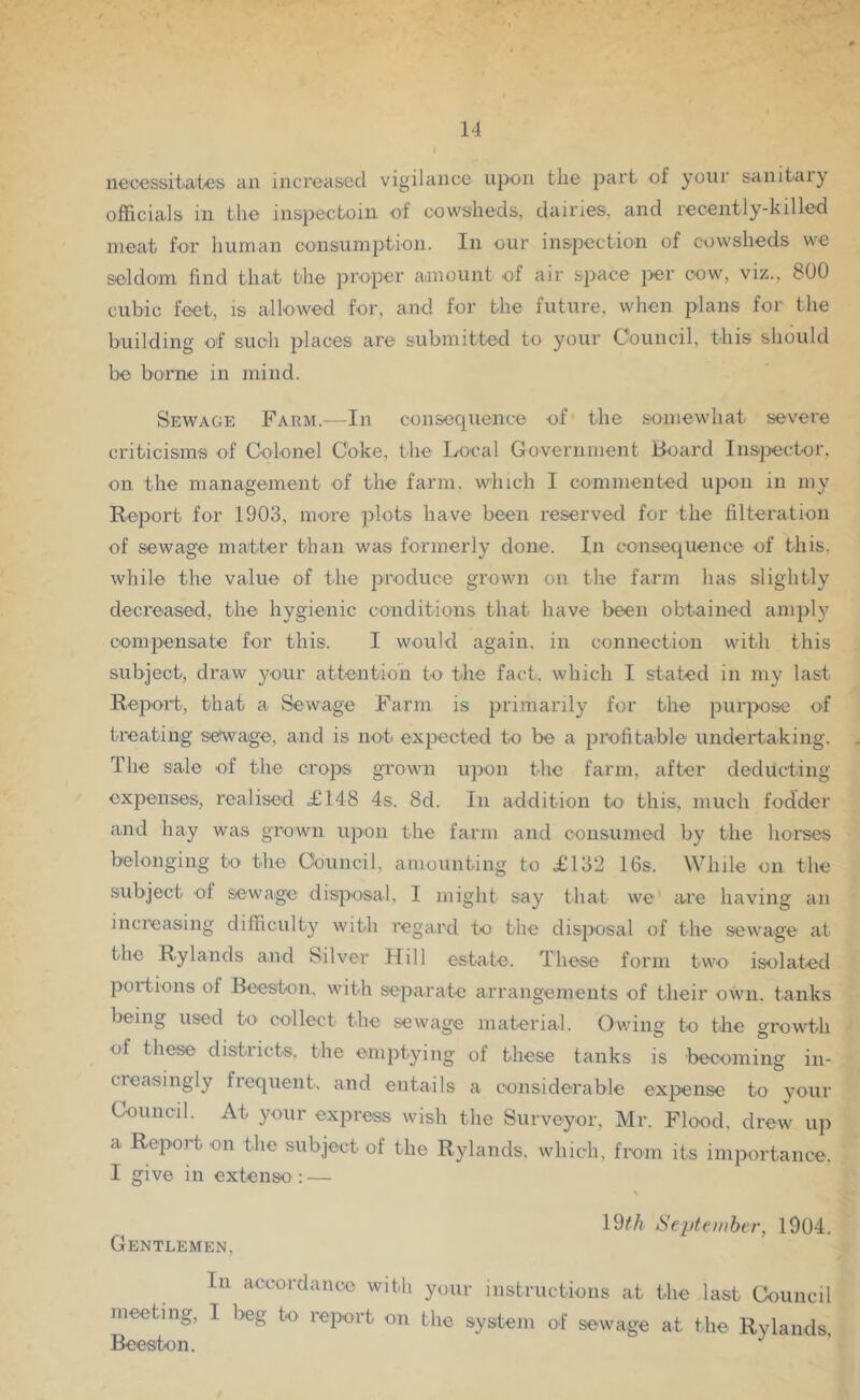 necessitait'es an increased vigilance upon the part of your sanitary officials in the inspectoin of cowsheds, dairies, and recently-killed meat for human consumption. In our inspection of cowsheds we seldom find that the proper amount of air space per cow, viz., 800 cubic feet, is allowed for, and for the future, when plans for the building of such jd^ees are submitted to your Council, this should be borne in mind. Sewage Farm.—In consequence of the somewhat severe criticisms of Colonel Coke, the Local Government Board In.spector. on the management of the farm, which I commented upon in my Report for 1903, more plots have been reserved for the filteration of sewage matter than was formerly done. In consequence of this, while the value of the produce grown on the farm has slightly decreased, the hygienic conditions that have been obtained amply compensate for this. I would again, in connection with this subject, draw your attention to the fact, which I stated in my last Report, that a Sewage Farm is primarily for the purpose of treating sewage, and is no't expected to be a profitable undertaking. The sale of the crops grown ujron the farm, after deducting expenses, realised £148 4s. 8d. In addition to this, much fodder and hay was grown upon the farm and consumed by the hoi'ses belonging to the Council, amounting to £132 16s. While on the subject of sewage disposal, I might say that we are having an increasing difiiculty with regard to the disposal of the sewage at the Rylands and bilver Flill estate. These form two isolated portions of Beeston, with separate arrangements of their own. tanks being used to collect the sewage material. Owing to the growth of these districts, the emptying of these tanks is becoming in- cieasingly frequent, and entails a considerable expense to your Council. At your express wish the Surveyor. Mr. Flood, drew up a Report on the subject of the Rylands. which, from its importance. I give in extenso : — 19//i iSepteHibt-r, 1904. Gentlemen, In accordance with your instructions at the last Council meeting, I beg to report on the system of sewage at the Rylands, Beeston.