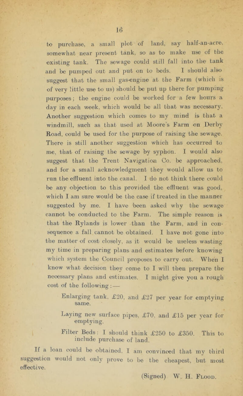 to purchase, a small plot of land, say half-an-acre. somewhat near jjresent tank, so as to make use of the existing tank. Tfie sewage could still fall into the tank and be pumped out and put on to beds. I should also suggest that the small gas-engine at the Farm (which is of very little use to us) should be put up there for pumping purposes; the engine could be worked for a few hours a day in each week, which would be all that was necessary. Another suggestion which comes to my mind is that a windmill, such as that used at Moore's Farm on Derby Road, could be used for the purpose of raising the sewage. There is still another suggestion which has occurred to me, that of raising the sewage by syphon. 1 would also suggest that the Trent Navigation Co. be approached, and for a small acknowledgment they would allow us to run the effluent into the canal. I do not think there could be any ohjection to this provided the effluent was good, which I am sure would be the case if treated in the manner suggested by me. I have been asked why the sewage cannot be conducted to the Farm. The simple reason is that the Rylands is lower than the Farm, and in con- sequence a fall cannot be obtained. I have not gone into the matter of cost closely, as it would be useless wastins: my time in preparing plans and estimates before knowing which system the Council ])roposes to carry out. When 1 know what decision they come to I will then prepare the necessary plans and estimates. I might give you a rough cost of the following : — Enlarging tank. £20, and £27 per year for emptying same. Laying new surface pipes, £70, and £15 per year for emptying. Filter Beds: I should think £250 to £350. This to include purchase of land. If a loan could be obtained, I am convinced that my third suggestion would not only prove to be the cheapest, but most effective. (Signed) W. H. Flood.