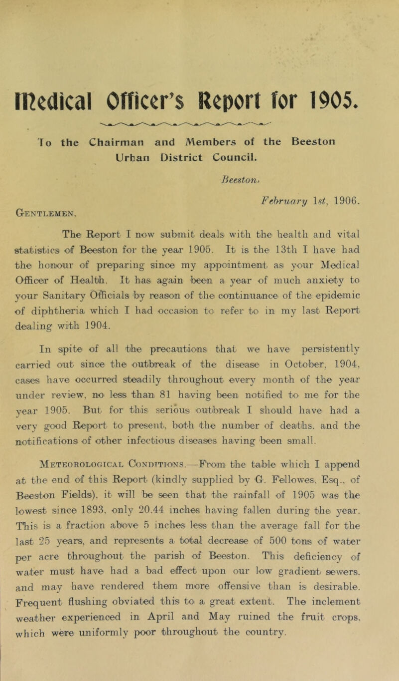 IRedical Officer’s Report for 1905. lo the Chairman and Members of the Beeston Urban District Council. Iieeston> Ffbruary Ls^, 1906. Gentlemen. The Report I now submit deals with the health and vital 8ita.tistics of Beeston for the year 1905. It is the 13th I have had the honour of preparing since my appointment as your Medical Officer of Health. It has again been a year of much anxiety to your Sanitary Officials ‘by reason of the continuance of the epidemic of diphtheria which I had occasion to refer to in my last Rejwrt dealing with 1904. In spite of all the precautions that we have persistently carried out since the outbreak of the disease in October. 1904. cases have occurred steadily throughout every month of the year under review, no less than 81 having been notified to me for the vear 1905. But for this serious outbreak I should have had a very good Report to present. Ixrth the number of deaths, and the notifications of other infectious diseases having been small. Meteorological Conditions.—From the tu.ble which I append at the end of this Report- (kindly supplied by G. Fellowes. Esq., of Beeston Fields), it will be' seen that the rainfall of 1905 was the lowest since 1893. only 20.44 inches having fallen during the year. This is a fra-ction above 5 inches less than the average fall for the la.st 25 years, and represents a. total decrease of 500 tons of water per acre throughout the jiarish of Beeston. This deficiency of water must have had a bad effect- upon our low gradient sewers, and may have rendered them more offensive than is desirable. Frequent flushing obviated this to a great extent. The inclement weather experienced in April and May ruined the fruit crops, which were uniformly poor throughout the country.