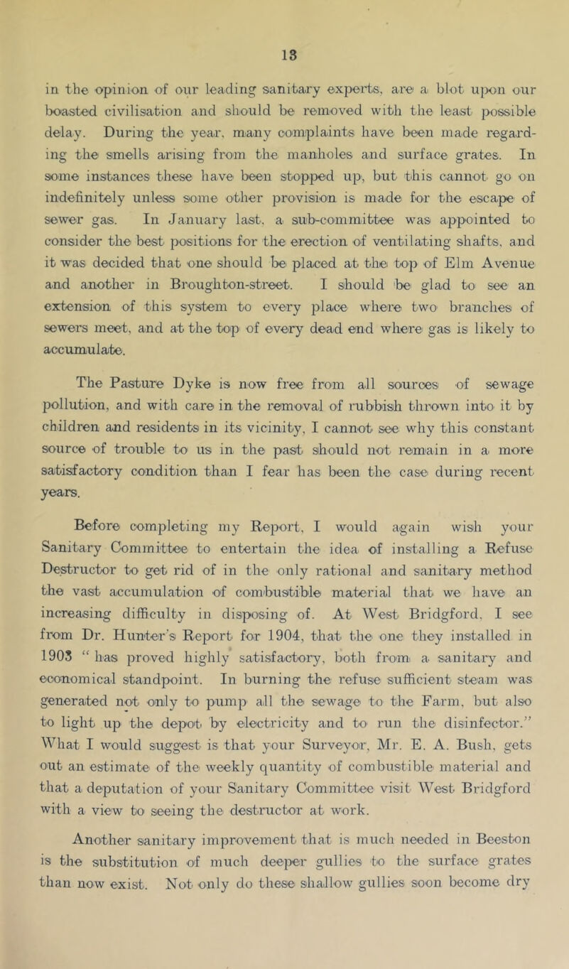 in the opinion of our leading sanitary exj^erts, are a blot ujwn our boasted civilisation and should be removed with the least possible delay. During the year, many complaints have been made regard- ing the smells arising from the manholes and surface grates. In some instances tliese have been stopped up, but this cannot, go on indefinitely unless some other provision is made for the escape of sewer gas. In January last, a sub-committee was appointed to consider the best positions for the erection of ventilating shafts, and it was decided that one should be. placed at the top of Elm Avenue and another in Brough ton-street. I should 'be glad to see an extension of this system to every place where two branches of sewers meet, and at the top of every dead end where gas is likely to accumulate. The Pasture Dyke is now free from all sources of sewage pollution, and with care in the removal of rubbish thrown into, it by children and residents in its vicinity, I cannot see why this constant source of trouble to us in the past, should not remain in a. more satisfactory condition than I fear has been the case during recent years. Before completing my Report, I would a.gain wish your Sanitary Committee to entertain the idea of installing a Refuse Destructor to get rid of in the only rational and sanitai'y method the vast accumulation of combustible material that we have a.n increasing difficulty in disposing of. At West Bridgford, I see from Dr. Hunter’s Report for 1904, that the one they installed in 1905 “ has proved highly satisfactory, both from, a sanitary and economical standpoint. In burning the refuse sufficient steam was generated not only to p.ump all the sewage t.o the Farm, but also to light up the depot, by eilectricity and to. run the disinfector.” What I would suggest is that your Surveyor, Mr. E. A. Bush, gets out an estimate of the weekly quantity of combustible material and that a deputation of your Sanitary Committee visit West Bridgford with a view bo seeing the destructor at work. Another sanitary improvement that is much needed in Beeston is the substitution of much deeper gullies to the surface grates than now exist. Nob only do these shallow gullies soon become dry