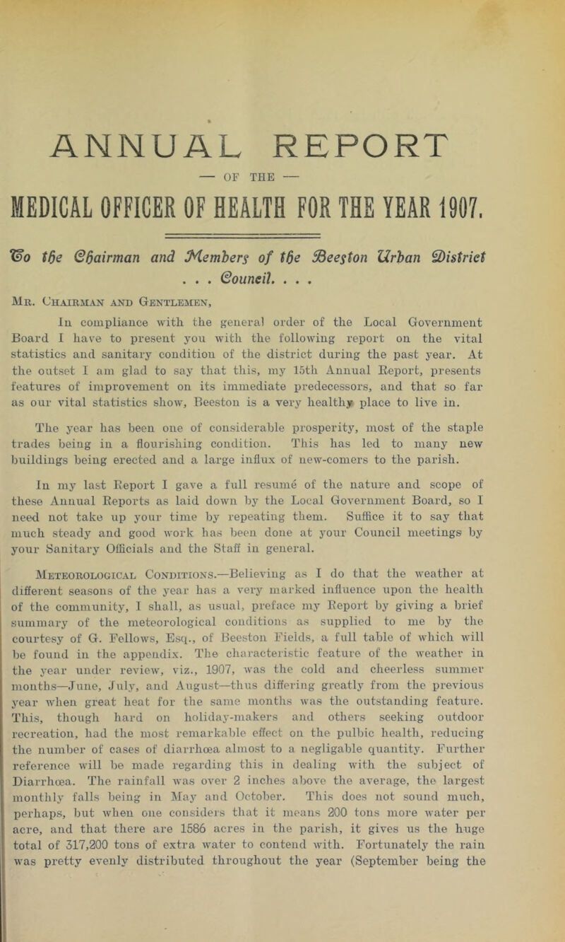 ANNUAL REPORT — OF THE — MEDICAL OFFICER OF HEALTH FOR THE YEAR 1907. (Bo tde (BIjairman and Member^ of tde SBeegton Urban district . . . (Bouneih . . . Mr. Chairman and GentlejMen, lu compliance with the general order of the Local Government Board I have to iiresent you with the following report on the vital statistics and sanitary condition of the district during the past year. At the outset I am glad to say that this, my 15th Annual Report, presents features of improvement on its immediate predecessors, and that so far as our vital statistics show, Beeston is a very healthy place to live in. The year has been one of considerable prosperity, most of the staple trades being in a flourishing condition. This has led to many new buildings being erected and a large influx of new-comers to the parish. In my last Report I gave a full resume of the nature and scope of these Annual Reports as laid down by the Local Government Board, so 1 need not take up your time by repeating them. Suffice it to say that much steady and good work has been done at your Council meetings by your Sanitary Officials and the Staff in general. Meteorolooical Conditions.—Believing as I do that the weather at different seasons of the year has a very marked influence upon the health of the community, 1 shall, as usual, preface my Report by giving a brief summary of the meteorological conditions as supplied to me by the courtesy of G. Fellows, Esq., of Beeston Fields, a full table of which will be found in the appendix. The characteristic feature of the weather in the year under review, viz., 1907, was the cold and cheerless summer months—June, July, and August—thus differing greatly from the previous year when great heat for the same months was the outstanding feature. This, though hard on holiday-makers and others seeking outdoor recreation, had the most remarkable effect on the pulbic health, reducing the number of cases of diarrhoea almost to a negligable quantity. Further reference will be made regarding this in dealing with the subject of Diarrhoea. The rainfall was over 2 inches above tlie average, the largest monthly falls being in May and October. This does not sound much, perhaps, but when one considers that it means 200 tons more water per acre, and that there are 1586 acres in the parish, it gives us the huge total of 517,200 tons of extra water to contend with. Fortunately the rain was pretty evenly distributed throughout the year (September being the