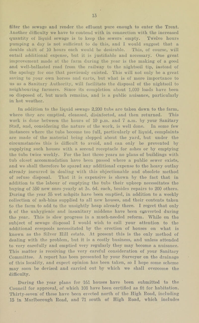 filter the sewage and render the effluent pure enoiigh to enter the Trent. Another difficulty we have to contend with in connection with the increased quantity of liquid sewage is to keep the sewers emiity. Twelve hours pumping a day is not sufficient to do this, and I would suggest that a double sliift of 10 hours each would be desirable. Tills, of course, will entail additional e.xpense, but it is justifiable and necessary. One great improvement made at the farm during the year is tlie making of a good and Avell-ballasted road from the railway to the iiightsoil tip, instead of the apology for one that previously existed. This will not only be a great saving to your own horses and carts, but what is of more importance to us as a Sanitary Authority, will facilitate the disposal of the iiightsoil to neighbouring farmers. Since its completion about 1,000 loads have been so disposed of, but much remains, and is a public nuisance, particularly in hot weather. Ill addition to the liquid sewage 2,200 tubs are taken down to the farm, where they are emptied, cleansed, disinfected, and then returned. This work is done between the hours of 10 p.m. and 7 a.m. by your Sanitary Staff, and, considering the nature of the work, is well done. In some few instances where the tubs become too full, particularly of liquid, complaints are made of the material being slopped about the yard, but under the circumstances this is difficult to avoid, and cau only be prevented by supplying such houses with a second receptacle for ashes or by emptying the tubs twice weekly. For the last three years no plans of buildings with tub closet accommodation have been passed where a public sewer exists, and we shall therefore be spared any additional expense to the heavy outlay already incurred in dealing with this objectionable and obsolete method of refuse disposal. That it is expensive is shown by the fact that in addition to the labour of emptying the tubs their upkeep necessitates the buying of 350 new ones yearly at 3s. 6d. each, besides repairs to 200 others. During the 3'ear 55 wet ashpits have been emptied, in addition to a weekly collection of ash-bins supplied to all new' houses, and their contents taken to the farm to add to the unsightly heap already there. I regret that only 6 of the unhygienic aiid insanitary middens have been c(jnverted during the year. This is slow' progress in a much-needed reform. While on the subject of sewage disposal I would wish to call your attention to the .additional cesspools necessitated by the erection of houses on what is know'll as the Silver Hill estate. At present this is the only method of dealing with the problem, but it is a costly business, and unless attended to very carefully and emptied very regularly they may become a nuisance. This matter is receiving the very careful con.sideration of your Sanitary Committee. A report has been presented by your Surveyor on the drainage of this locality, and expert opinion has been taken, so I hope some scheme may soon be devised and carried out by which we shall overcome the difficulty. During the year plans for 161 houses have been submitted to the Council for approval, of which 108 have been certified as fit for habitation. Thirty-seven' of these have been erc'cted north of the High Eoad, including 15 in Marlborough Eoad, and 71 south of High Eoad, which includes