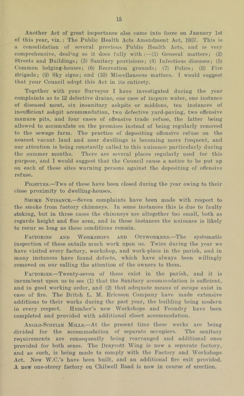 Another Act of great importance also came into force on Jaiiuarj' 1st of this year, viz. : The Public Health Acts Amenclnient Act, 1907. This is a consolidation of several previous Public Health Acts, ami is very comprehensive, deaPng as it does fully with: — (1) General matters; (2) Streets and Buildings; (31 Sanitary provisions; (4) Infectious diseases; (5) Common lodging-houses; (6) Kecreation grounds; (7) Police; (8) Fire Brigade; (9) Sky signs; and (10) Miscellaneous matters. 1 would suggest that your Council adopt this Act in its entirety. Together with your Surveyor I have investigated during the year complaints as to 12 defective drains, one case of impure water, one instance of diseased meat, six insanitary ashpits or middens, ten instances of insufficient ashpit accommodation, two defective yard-paving, two offensive manure pits, and four cases of offensive trade refuse, the latter being allowed to accumulate on the premises instead of being regularly removed to the sewage farm. The practice of depositing offensive refuse on the nearest vacant land and near dwellings is becoming more frequent, and our attention is being constantly called to this nuisance particularly during the summer months. There are several places regularly used for this purpo.se, and I would suggest that the Council cause a notice to be put up on each of these sites warning persons against the depositing of ofl'ensive refuse. PiGSTYES.—Two of these have been closed during the j’ear owing to their close proximity to dwelling-houses. Smoke Nuisance.—Seven complaints have been made with respect to the smoke from factory chimneys. In some instances this is due to faulty stoking, but in three cases the chimneys are altogether too small, both as regards height and flue area, and in these instances the nuisance is likely to recur so long as these conditions remain. Factories and WoRKSiiors and Outworkers.—The systematic inspection of these entails much work upon us. Twice during the year we have visited every factory, workshop, and work-place in the parish, and in many instances have found defects, which have always been willingly removed on our calling the attention of the owners to them. Factories.—Twenty-seven of these exist in the parish, and it is incumbent upon us to see (1) that the Sanitary accommodation is sufficient, and in good working order, and (2) that adequate means of escape exist in case of fire. The Britsh L. M. Erics.son Company have made extensive additions to their works during the past year, the building being modern in every respect. Humber’s new Workshops and Foundry have been completed and provided with additional closet accommodation. Anglo-Scotian Mills.—At the present time these works are being divided for the accommodation of separate occupiers. The sanitary requirements are consequently being rearranged and additional ones provided for both sexes. The Draycott Wing is now a separate factory, and as such, is being made to comply with the Factory and Workshops Act. New W.C.’s have been built, and an additional fire exit provided. A new one-storey factory on Chilwell Eoad is now in course of erection.