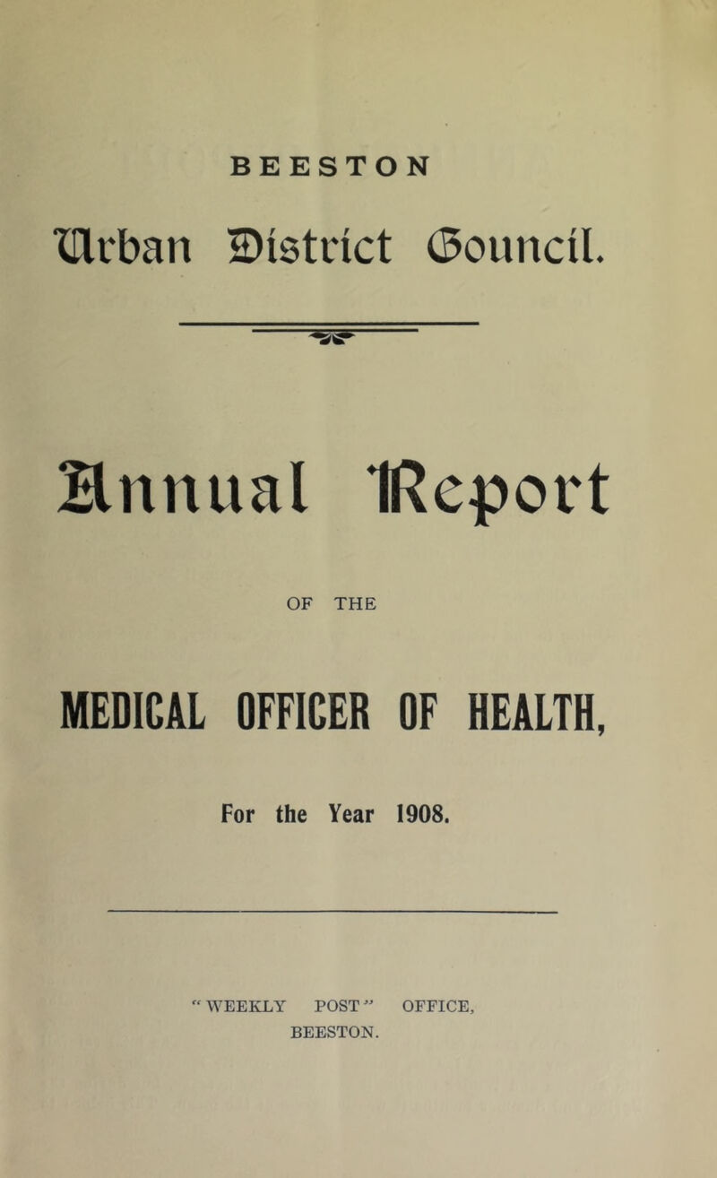 BEESTON XTlrban District (Council Hnnual IReport OF THE MEDICAL OFFICER OF HEALTH, For the Year 1908.  WEEKLY POSTOFFICE, BEESTON.