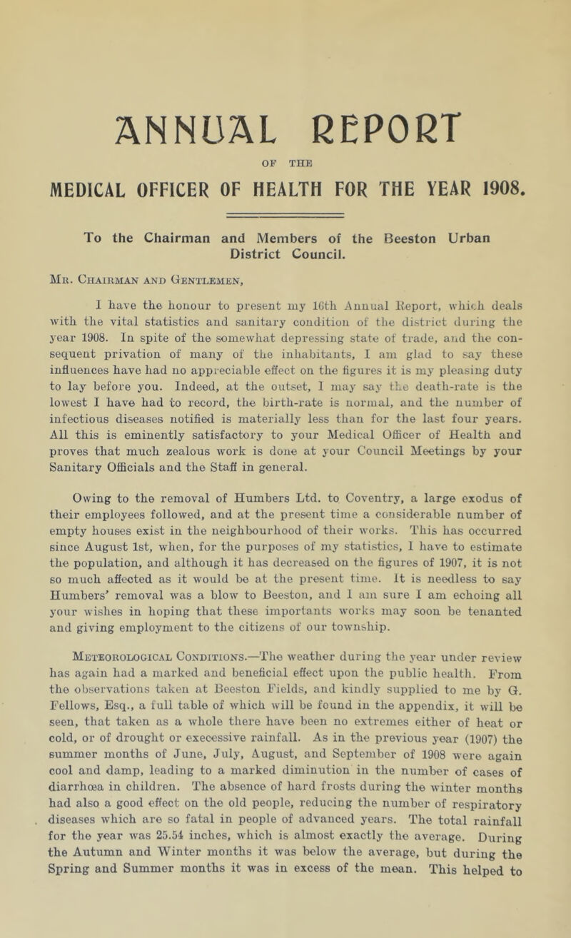 ANNUAL REPORT OF THE MEDICAL OFFICER OF HEALTH FOR THE TEAR 1908. To the Chairman and Members of the Beeston Urban District Council. Mu. Chairman and Gentlemen, I have the honour to present my lGth Annual lteport, which deals writli the vital statistics and sanitary condition of the district during the year 1908. In spite of the somewhat depressing state of trade, and the con- sequent privation of many of the inhabitants, I am glad to say these influences have had no appreciable effect on the figures it is my pleasing duty to lay before you. Indeed, at the outset, 1 may say the death-rate is the lowest I have had to record, the birth-rate is normal, and the number of infectious diseases notified is materially less than for the last four years. All this is eminently satisfactory to your Medical Officer of Health and proves that much zealous work is done at your Council Meetings by your Sanitary Officials and the Staff in general. Owing to the removal of Humbers Ltd. to Coventry, a large exodus of their employees followed, and at the present time a considerable number of empty houses exist in the neighbourhood of their works. This has occurred since August 1st, when, for the purposes of my statistics, 1 have to estimate the population, and although it has decreased on the figures of 1907, it is not so much affected as it would be at the present time. It is needless to say Humbers' removal was a blow to Beeston, and 1 am sure I am echoing all your wishes in hoping that these importants works may soon be tenanted and giving employment to the citizens of our township. Meteorological Conditions.—The weather during the year under review has again had a marked and beneficial effect upon the public health. From the observations taken at Beeston Fields, and kindly supplied to me by G. Fellows, Esq., a full table of which will be found in the appendix, it will be seen, that taken as a whole there have been no extremes either of heat or cold, or of drought or execessive rainfall. As in the previous year (1907) the summer months of June, July, August, and September of 1908 were again cool and damp, leading to a marked diminution in the number of cases of diarrhoea in children. The absence of hard frosts during the winter months had also a good effect on the old people, reducing the number of respiratory diseases which are so fatal in people of advanced years. The total rainfall for the year was 25.54 inches, which is almost exactly the average. During the Autumn and Winter months it was below the average, but during the Spring and Summer months it was in excess of the mean. This helped to