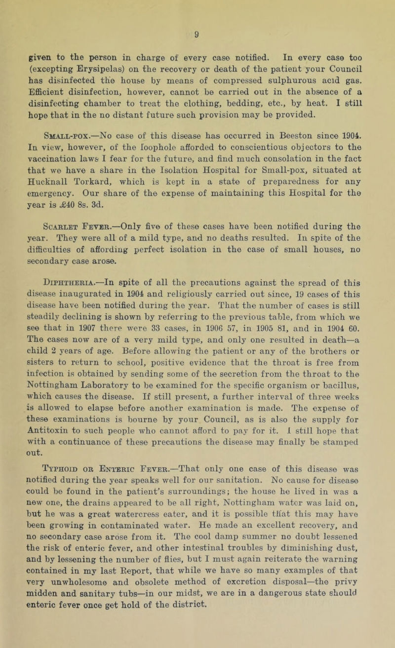 given to the person in charge of every case notified. In every case too (excepting Erysipelas) on the recovery or death of the patient your Council has disinfected the house by means of compressed sulphurous acid gas. Efficient disinfection, however, cannot be carried out in the absence of a disinfecting chamber to treat the clothing, bedding, etc., by heat. I still hope that in the no distant future such provision may be provided. Smaxl-pox.—No case of this disease has occurred in Beeston since 1904. In view, however, of the loophole afforded to conscientious objectors to the vaccination laws I fear for the future, and find much consolation in the fact that we have a share in the Isolation Hospital for Small-pox, situated at Hucknall Torkard, which is kept in a state of preparedness for any emergency. Our share of the expense of maintaining this Hospital for the year is <£40 8s. 3d. Scarlet Fever.—Only five of these cases have been notified during the year. They were all of a mild type, and no deaths resulted. In spite of the difficulties of affording perfect isolation in the case of small houses, no secondary case arose. Diphtheria.—In spite of all the precautions against the spread of this disease inaugurated in 1904 and religiously carried out since, 19 cases of this disease have been notified during the year. That the number of cases is still steadily declining is shown by referring to the previous table, from which we see that in 1907 there were 33 cases, in 1906 57, in 1905 81, and in 1904 60. The cases now are of a very mild type, and only one resulted in death—a child 2 years of age. Before allowing the patient or any of the brothers or sisters to return to school, positive evidence that the throat is free from infection is obtained by sending some of the secretion from the throat to the Nottingham Laboratory to be examined for the specific organism or bacillus, which causes the disease. If still present, a further interval of three weeks is allowed to elapse before another examination is made. The expense of these examinations is bourne by your Council, as is also the supply for Antitoxin to such people who cannot afford to pay for it. 1 still hope that with a continuance of these precautions the disease may finally be stamped out. Typhoid or Enteric Fever.—That only one case of this disease was notified during the year speaks well for our sanitation. No cause for disease could be found in the patient's surroundings; the house he lived in was a new one, the drains appeared to be all right, Nottingham water was laid on, but he was a great watercress eater, and it is possible that this may have been growing in contaminated water. He made an excellent recovery, and no secondary case arose from it. The cool damp summer no doubt lessened the risk of enteric fever, and other intestinal troubles by diminishing dust, and by lessening the number of flies, but I must again reiterate the warning contained in my last Eeport, that while we have so many examples of that very unwholesome and obsolete method of excretion disposal—the privy midden and sanitary tubs—in our midst, we are in a dangerous state should enteric fever once get hold of the district.