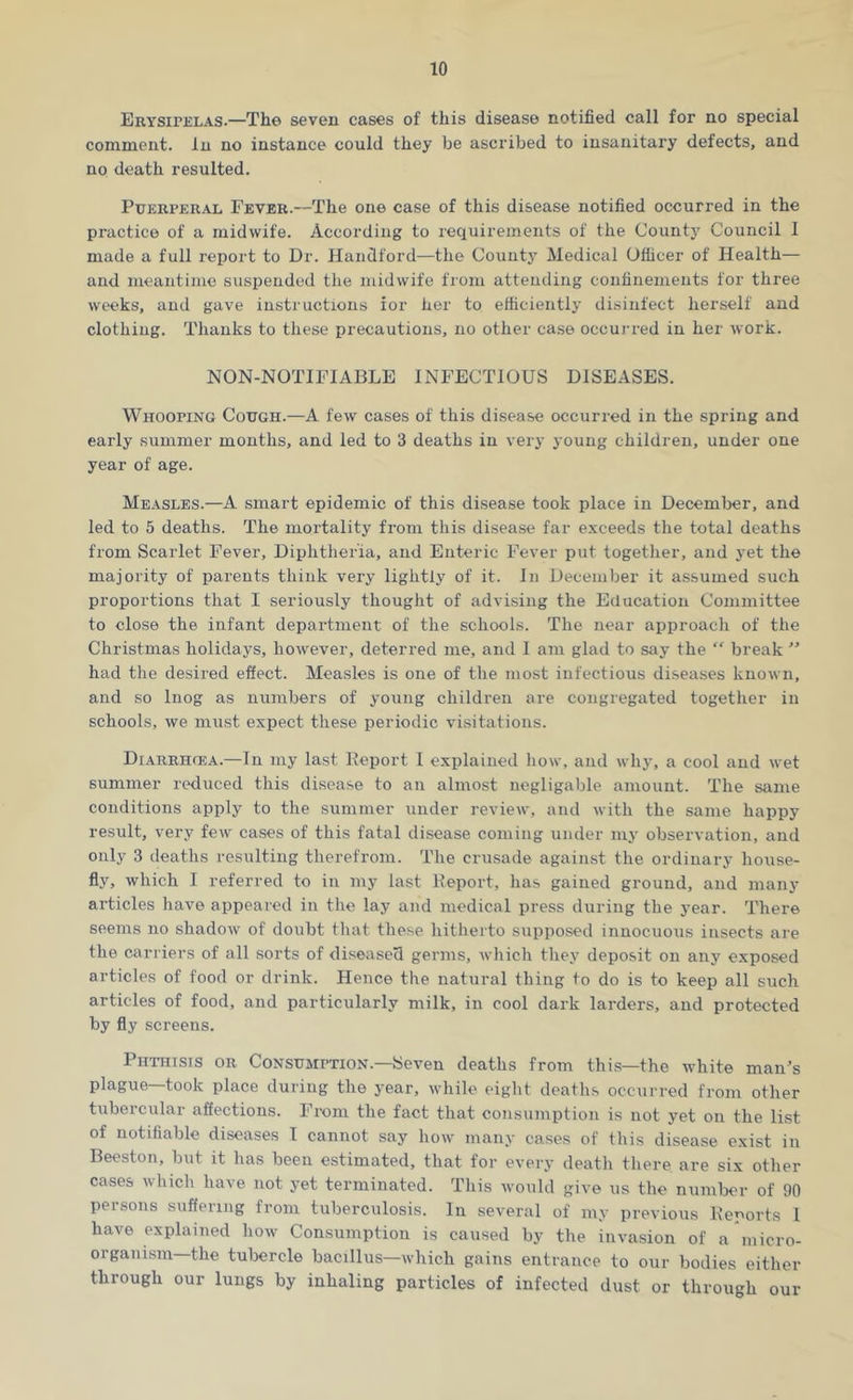 Erysipelas.—The seven cases of this disease notified call for no special comment. In no instance could they be ascribed to insanitary defects, and no death resulted. Puerperal Fever.—The one case of this disease notified occurred in the practice of a midwife. According to requirements of the County Council I made a full report to Dr. Handford—the County Medical Officer of Health— and meantime suspended the midwife from attending confinements for three weeks, and gave instructions ior her to efficiently disinfect herself and clothing. Thanks to these precautions, no other case occurred in her work. NON-NOTIFIABLE INFECTIOUS DISEASES. Whooping Cough.—A few cases of this disease occurred in the spring and early summer months, and led to 3 deaths in very young children, under one year of age. Measles.—A smart epidemic of this disease took place in December, and led to 5 deaths. The mortality from this disease far exceeds the total deaths from Scarlet Fever, Diphtheria, and Enteric Fever put together, and yet the majority of parents think very lightly of it. In December it assumed such proportions that I seriously thought of advising the Education Committee to close the infant department of the schools. The near approach of the Christmas holidays, however, deterred me, and I am glad to say the “ break ” had the desired effect. Measles is one of the most infectious diseases known, and so lnog as numbers of young children are congregated together in schools, we must expect these periodic visitations. Diarrhcea.—In my last Report I explained how, and why, a cool and wet summer reduced this disease to an almost negligable amount. The same conditions apply to the summer under review, and with the same happy result, very few cases of this fatal disease coming under my observation, and only 3 deaths resulting therefrom. The crusade against the ordinary house- fly, which I referred to in my last Report, lias gained ground, and many articles have appeared in the lay and medical press during the year. There seems no shadow of doubt that these hitherto supposed innocuous insects are the carriers of all sorts of diseased germs, which they deposit on any exposed articles of food or drink. Hence the natural thing to do is to keep all such articles of food, and particularly milk, in cool dark larders, and protected by fly screens. Phthisis or Consumption.—Seven deaths from this—the white man's plague—took place during the year, while eight deaths occurred from other tubercular affections. From the fact that consumption is not yet on the list of notifiable diseases I cannot say how many cases of this disease exist in Beeston, but it has been estimated, that for every death there are six other cases which have not yet terminated. This would give us the number of 90 persons suffering from tuberculosis. In several of my previous Reports I have explained how Consumption is caused by the invasion of a micro- organism—the tubercle bacillus—which gains entrance to our bodies either through our lungs by inhaling particles of infected dust or through our