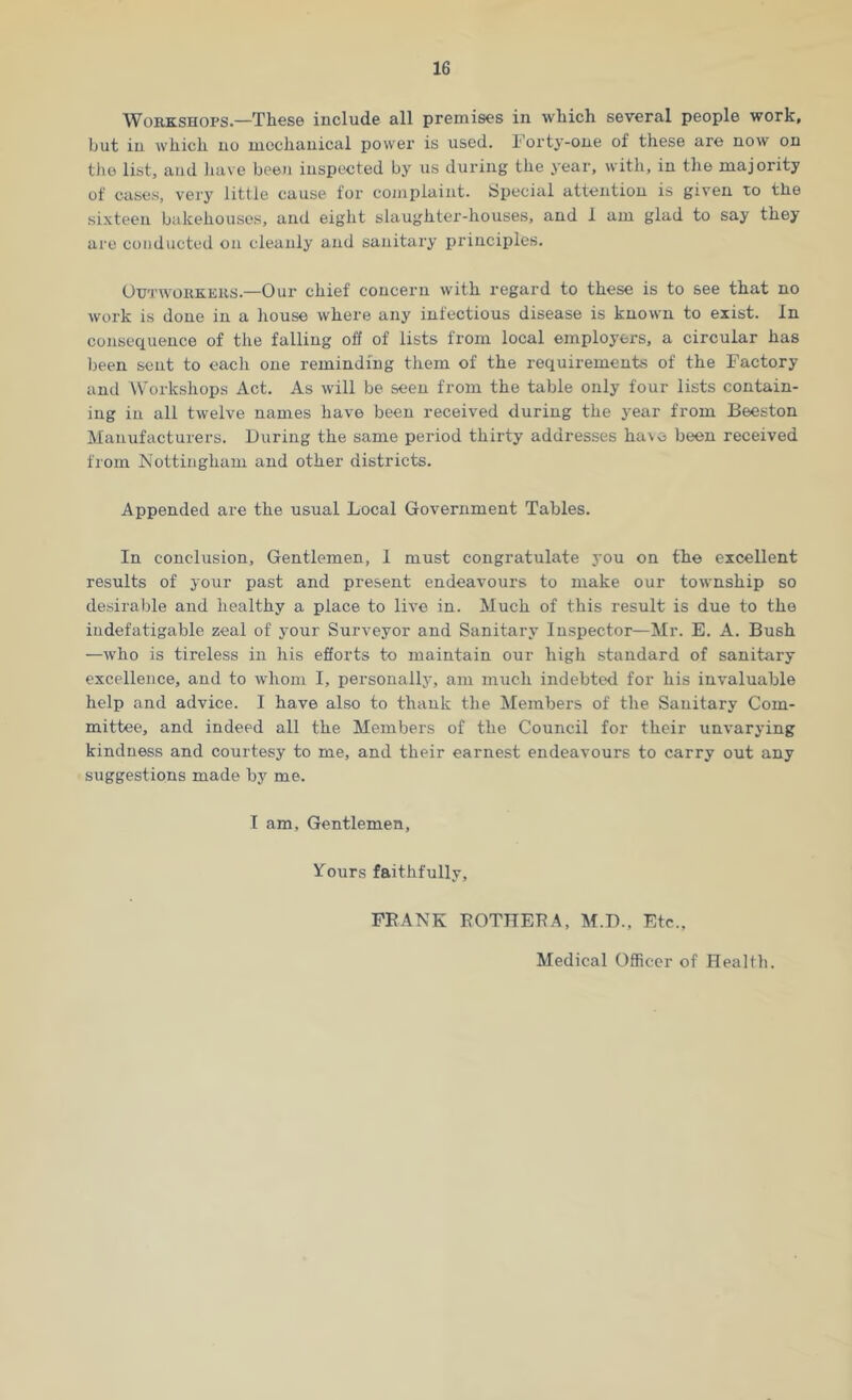 Workshops.—These include all premises in which several people work, but in which no mechanical power is used. Forty-one of these are now on the list, and have been inspected by us during the year, with, in the majority of cases, very little cause for complaint, Special attention is given to the sixteen bakehouses, and eight slaughter-houses, and 1 am glad to say they are conducted on cleanly and sanitary principles. Outworkers.—Our chief concern with regard to these is to see that no work is done in a house where any infectious disease is known to exist. In consequence of the falling off of lists from local employers, a circular has been sent to each one reminding them of the requirements of the Factory and Workshops Act. As will be seen from the table only four lists contain- ing in all twelve names have been received during the year from Beeston Manufacturers. During the same period thirty addresses have been received from Nottingham and other districts. Appended are the usual Local Government Tables. In conclusion. Gentlemen, 1 must congratulate you on the excellent results of your past and present endeavours to make our township so desirable and healthy a place to live in. Much of this result is due to the indefatigable zeal of your Surveyor and Sanitary Inspector—Mr. E. A. Bush —who is tireless in his efforts to maintain our high standard of sanitary excellence, and to whom I, personally, am much indebted for his invaluable help and advice. I have also to thank the Members of the Sanitary Com- mittee, and indeed all the Members of the Council for their unvarying kindness and courtesy to me, and their earnest endeavours to carry out any suggestions made by me. I am. Gentlemen, Yours faithfully, FRANK ROTHERA, M.D., Etc., Medical Officer of Health.