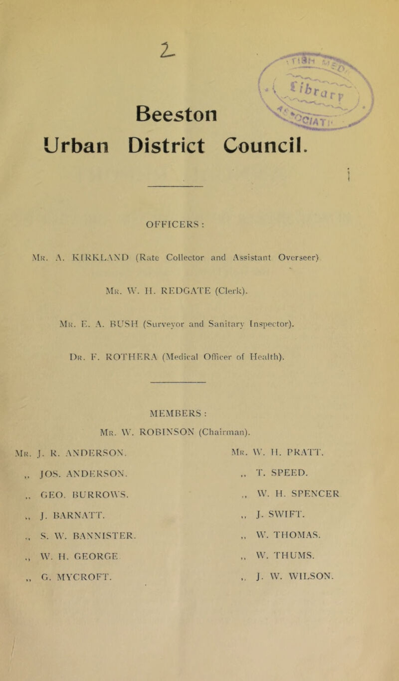 2. Beeston - Urban District Council. OFFICERS : Mk. a. KIRKLAND (Rate Collector and Assistant Overseer) Mu. \V. II. REDG.Vl'E (Clerk). Mu. E. .\. BUSH (Surveyor and Sanitary Inspector). Du. F. ROTHER.X (Medical OfFcer of Health). MEMBERS: Mu. W. ROBINSON (Chairman). .Mu. j. R. ANDERSON. Mu. W. II. PRATT. jf)s. andi:rson. T. SPEED. GEO. BURROWS. W. M. SPENCER J. BARNATT. J. SWIFT. S. W. BANNISTER. W. THOMAS. W. H.GEORGE W. THUMS. „ G. MVCROFT. J. W. WILSON.