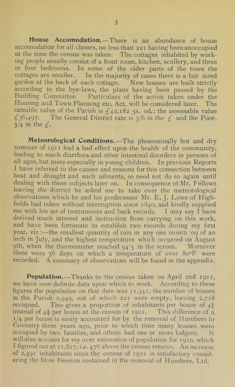 House Accomodation.—There is an abundance of house accomodation for all classes, no less than 221 having been unoccupied at the time the census was taken. The cottages inhabited by work- ing people usually consist of a front room, kitchen, scullery, and three or four bedrooms. In some of the older parts of the town the cottages are smaller. In the majority of cases there is a fair sized garden at the back of each cottage. New houses are built strictly according to the bye-laws, the plans having been passed by the Building Committee. Particulars of the action taken under the Housing and Town Planning etc. Act, will be considered later. The rateable value of the Parish is ;^42,i82 5s. od,; the assessable value £2)^A97' The General District rate is 3/6 in the £ and the Poor- 3/4 in the £. Meteorological Conditions.—The phenominally hot and dry summer of 1911 had a bad effect upon the health of the community, leading to much diarrhoea and other intestinal disorders in persons of all ages, but more especially in young children. In previous Reports I have referred to the causes and reasons for this connection between heat and drought and such ailments, so need not do so again until dealing with these subjects later on. In consequence of Mr. Fellows leaving the district he asked me to take over the nreteorological observations which he and his predecessor Mr. E. J. Lowe of High- fields had taken without interruption since 1840, and kindly supplied me with his set of instruments and back records. I may say I have derived much interest and instruction from carrying on this work, and have been fortunate to establish two records during my first year, viz :—the smallest quantity of rain in any one month ’09 of an inch in July, and the highest temperature which occurred on August 9th, when the thermometer reached 94'5 in the screen. Moreover there were 36 days on which a temperature of over 8o°F were recorded. A summary of observations will be found in the appendix. Population.—Thanks to the census taken on April 2nd 1911, we have now definite data upon which to work. According to these figures the population on that date was 11,341, the number of houses in the Parish 2,949, out of which 221 were empty, leaving 2,728 occupied. This gives a proportion of inhabitants per house of 4J- instead of 4^ per house at the census of 1901. This difference of a 1/4 per house is easily accounted for by the removal of H umbers to Coventry three years ago, prior to which time many houses were occupied by two families, and others had one or more lodgers. It will also account for my over estimation of population for 1910, which I figured out at 11,817, i.e. 476 above the census returns. An increase of 2,391 inhabitants since the census of 1901 is satisfactory consid- ering the blow Beeston sustained in the removal of Humbers, Ltd.