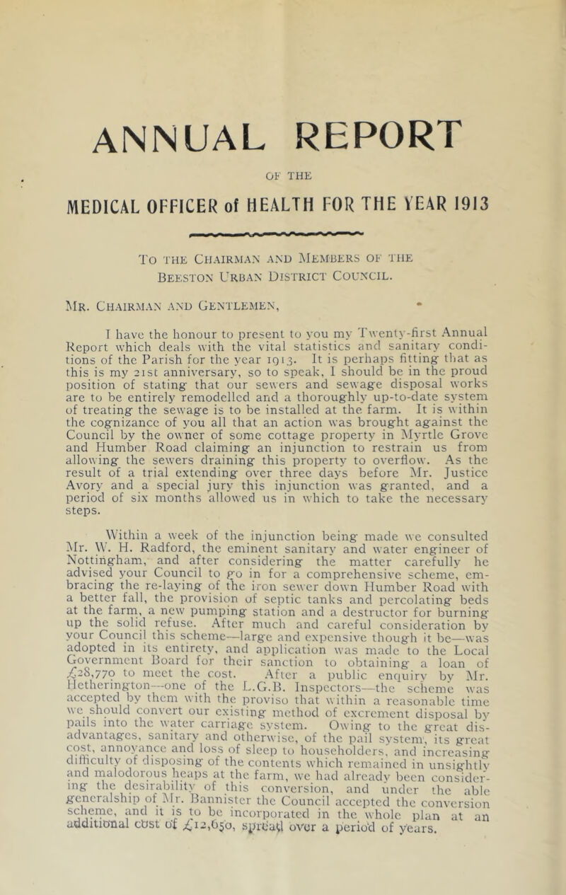 annual report OF THE MEDICAL OFFICER of HEALTH FOR THE VEAR 1913 To THE Chairman and IMembers of the Beeston Urban District Council. Mr. Chairman and Gentlemen, T have the honour to present to you my Twenty-first Annual Report which deals with the vital statistics and sanitary condi- tions of the Parish for the year 1013. It is perhaps fitting tliat as this is my 21st anniversary, so to speak, 1 should be in the proud position of stating that our sewers and sewage disposal works are to be entirely remodelled and a thoroughly up-to-date system of treating the sewage is to be installed at the farm. It is within the cognizance of you all that an action was brought against the Council by the owner of some cottage property in Myrtle Grove and Humber Road claiming an injunction to restrain us from allowing the sewers draining this property- to overflow. As the result of a trial extending over three days before Mr. Justice .Avory and a special jury this injunction was granted, and a period of six months allowed us in which to take the necessary steps. Within a week of the injunction being' made we consulted Mr. W. H. Radford, the eminent sanitarv and water engineer of Nottingham, and after considering the matter carefully he advised your Council to go in for a comprehensive scheme, em- bracing the re-laying of the iron sewer down Humber Road with a better fall, the provision of septic tanks and percolating beds at the farm, a new pumping station and a destructor for burning up the solid refuse. After much and careful consideration by your Council this scheme—large and expensive though it be—was adopted in its entirety, and application was made to the Local Government Board for their sanction to obtaining a loan of ^28,770 to meet the cost. After a public enquirv by Mr. lietherington--one of the L.G.B. Inspectors—thc scheme was accepted by them with the proviso that within a reasonable time \\c should conxert our cxistiug lucthod of excrement disposal bv pails into the water carriag'c system. Owing to the great dis- advantages, sanitary and otherwise, of the pail system', its great ^iDioyAnce and loss of sleep to householders, and increasing dilnculty of disposing of the contents wLich remained in unsightlv and malodorous heaps at the farm, we had already been consider- ing the desirability of this conversion, and under the able generalship of Air. Bannister the Council accepted the conversion schenic, and it is to be incorporated in the whole plan at an aduitional ebst of ^12,6^0, sprdaU over a perio'd of years.