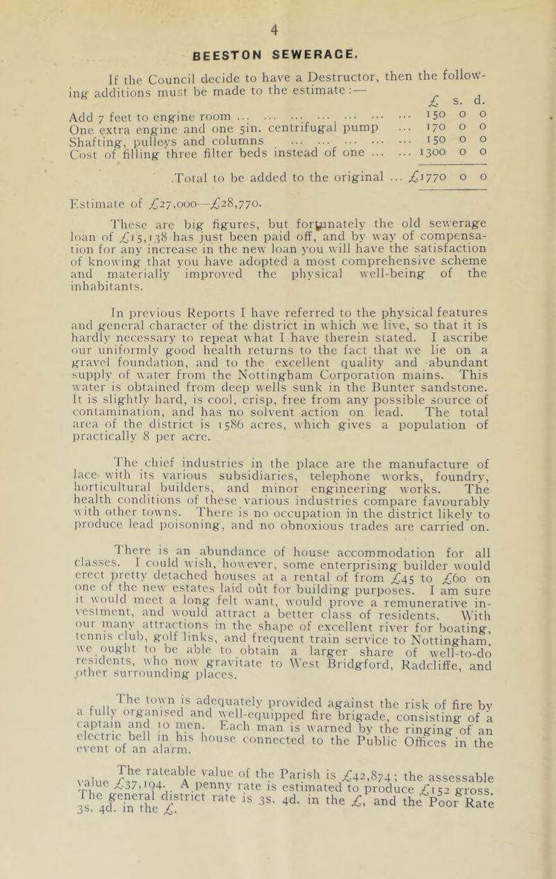 BEESTON SEWERAGE. If the Council decide to have a Destructor, then the folloW- inu' additions must be made to the estimate : £ s. d. Add 7 feet to engine room 15° o o One extra engine and one sin. centrifugal pump ... 170 o o Shafting, pulleys and columns 150 o o Cost of filling three filter beds instead of one 1300 o o .Total to be added to the original ... £1770 o o Kstimate of ^27,000—^28,770. These are big figures, but fortunately the old sewerage loan of ^^15,138 has just been paid off, and by way of compensa- tion for any increase in the new loan you will have the satisfaction of knowing that you have adopted a most comprehensive scheme and materially improved the physical well-being of the inhabitants. In previous Reports I have referred to the physical features and general character of the district in which we live, so that it is hardly necessary to repeat what I have therein stated. I ascribe our uniformly good health returns to the fact that we lie on a gravel foundation, and to the excellent quality and abundant supply of water from the Nottingham Corporation mains. This water is obtained from deep wells sunk in the Bunter sandstone. It is slightly hard, is cool, crisp, free from any possible source of contamination, and has no solvent action on lead. The total area of the district is 1586 acres, which gives a population of practically 8 per acre. 1 he chief industries in the place are the manufacture of lace- with its various subsidiaries, telephone works, foundry, horticultural builders, and minor engineering works. The health conditions of these various industries compare favourably with other towns. There is no occupation in the district likely to i)roduce lead poisoning, and no obnoxious trades are carried on. I here is an abundance of house accommodation for all classes. I could wish, however, some enterprising builder would erect jiietty detached houses at a rental of from .^45 to .^60 on one of the new estates laid out for building purposes. I am sure It would meet a long felt want, would prove a remunerativ'e in- vestment, and would attract a better class of residents. With our many attractions in the shape of excellent river for boating, tennis club, golf links, and frequent train service to Nottingham! we ought to be able to obtain a larger share of well-to-do residents, who now gravitate to West Bridgford, Radcliffe, and ptlier surrounding places. The town IS adequately provided against the risk of fire bv a full_\ organised and well-equipped fire brigade, consisting of a (dptain and 10 men Rach man is warned by the ringing of an electric bell in his house connected to the Public Offices in the event of an alarm. value AVeum is .^42,874; the assessable \aiue /.37,i04. A penn\ rate is estimated to produce /is’ gross is 4crin'Bic'i:!“'' the Poor-Rate