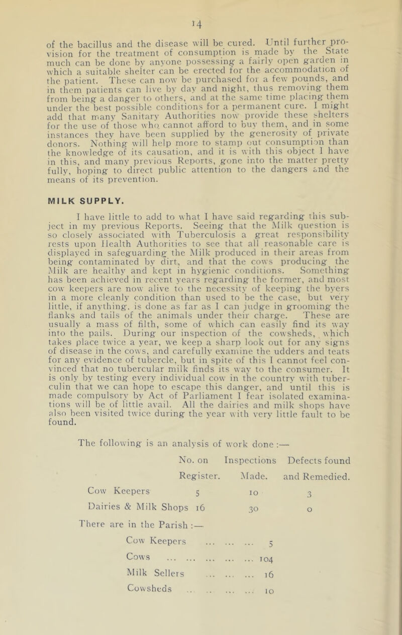 M of the bacillus and the disease will be cured. -Until further pro- vision for the treatment of consumption is made by the State much can be done bv anyone possessing- a fairly oj^en garden in which a suitable shelter can be erected for the accommodation of the patient. These can now be purchased for a few pounds, and in them patients can live by day and night, thus removing them from being a danger to others, and at the same time placing them under the best possible conditions for a permanent cure. I might add that rr.any Sanitary Authorities now provide these shelters for the use of those who. cannot afford to buy them, and in some instances they have been supplied by the generosity of private donors. Nothing will help moie to stamp out consumption than the knowledge of its causation, and it is with this object 1 have in this, and many previous Reports, gone into the matter pretty fully, hoping to direct public attention to the dangers and the means of its prevention. MILK SUPPLY. I have little to add to what I have said regarding this sub- ject in my previous Reports. Seeing that the Milk question is so closely associated with Tuberculosis a great responsibility rests upon Health Authorities to see that all reasonable care is displayed in safeguarding the Milk produced in their areas from being contaminated by dirt, and that the cows producing the Milk are healthy and kept in hygienic conditions. Something has been achieved in recent years regarding the former, and most cow keepers are now alive to the necessity of keeping the byers in a more cleanly condition than used to be the case, but very little, if anything, is done as far as 1 can judge in grooming the flanks and tails of the animals under their charge. These are usually a mass of filth, some of which can easily find its way into the pails. During our inspection of the cowsheds, which takes place twice a year, we keep a sharp look out for any signs of disease in the cows, and carefully examine the udders and teats for any evidence of tubercle, but in spite of this 1 cannot feel con- vinced that no tubercular milk finds its way to the consumer. It is only by testing every individual cow in the country with tuber- culin that we can hope to escape this danger, and until this is made compulsory by Act of Parliament I fear isolated examina- tions will be of little avail. All the dairies and milk shops have also been visited twice during the year with very little fault to be found. The following is an analysis of work done :— No. on Inspections Defects found Register. .Made. and Remedied. Cow Keepers 5 Dairies & Milk Shops 16 I’here are in the Parish : — 10 .3 o Cow Keepers Cows Milk Sellers Cowsheds ... 104 ... 16 10 5