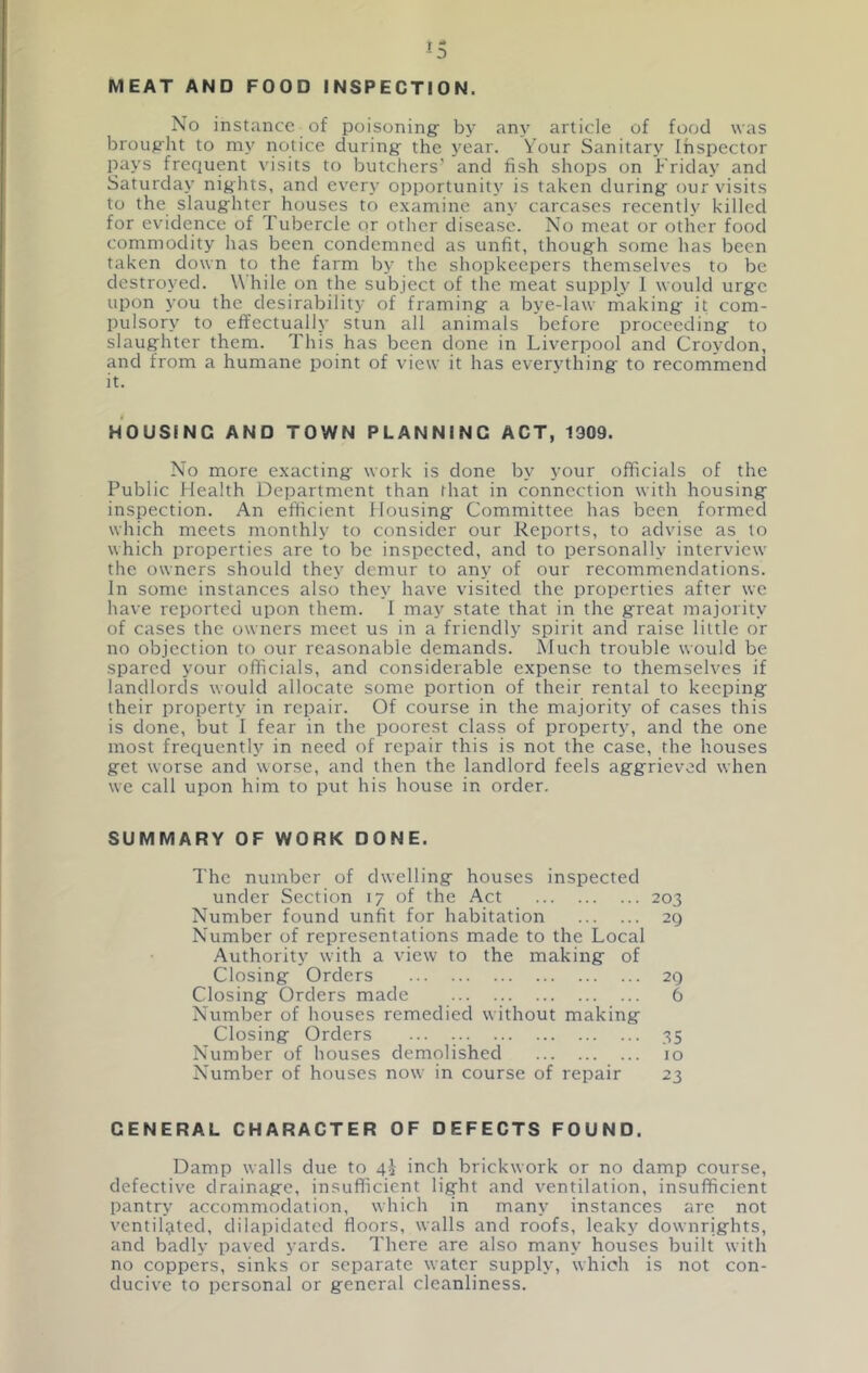 MEAT AND FOOD INSPECTION. No instance of poisoning: by any article of food was broug'ht to my notice during' the year. Your Sanitary Inspector pays frequent visits to butchers’ and fish shops on Friday and Saturday nights, and every opportunity is taken during: our visits to the slaug:hter houses to examine any carcases recently killed for evidence of Tubercle or other disease. No meat or other food commodity has been condemned as unfit, thoug-h some has been taken down to the farm by the shopkeepers themselves to be destroyed. While on the subject of the meat supply 1 would urge upon you the desirability of framing a bye-law making it com- pulsory to effectually stun all animals before proceeding to slaughter them. This has been done in Liverpool and Croydon, and from a humane point of view it has everything to recommend it. HOUSING AND TOWN PLANNING ACT, 1909. No more exacting work is done by your officials of the Public Health Department than that in connection with housing inspection. An efficient Housing Committee has been formed which meets monthly to consider our Reports, to advise as to which properties are to be inspected, and to personally interview the owners should they demur to any of our recommendations. In some instances also they have visited the properties after we have reported upon them. I may state that in the great majority of cases the owners meet us in a friendly spirit and raise little or no objection to our reasonable demands. Much trouble would be spared your officials, and considerable expense to themselves if landlords would allocate some portion of their rental to keeping their property in repair. Of course in the majority of cases this is done, but I fear in the poorest class of property, and the one most frequently in need of repair this is not the case, the houses get worse and worse, and then the landlord feels aggrieved when we call upon him to put his house in order, SUMMARY OF WORK DONE. The number of dwelling houses inspected under Section 17 of the Act 203 Number found unfit for habitation 29 Number of representations made to the Local Authority with a view to the making of Closing Orders 29 Closing Orders made 6 Number of houses remedied without making Closing Orders 35 Number of houses demolished 10 Number of houses now in course of repair 23 GENERAL CHARACTER OF DEFECTS FOUND. Damp walls due to 4^ inch brickwork or no damp course, defective drainage, insufficient light and ventilation, insufficient pantry accommodation, which in many instances arc not ventilated, dilapidated floors, walls and roofs, leaky downrights, and badly paved yards. There are also many houses built with no coppers, sinks or separate water supply, which is not con- ducive to personal or general cleanliness.